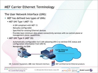 16 | MPLS-based Metro Ethernet Networks, January 2010
Carrier Ethernet
Network
UNI
MEF Carrier Ethernet Terminology
The User Network Interface (UNI):
 MEF has defined two types of UNIs:
 MEF UNI Type I (MEF 13)
– A UNI compliant with MEF 13
– Manually configurable
– Specified for existing Ethernet devices
– Provides bare minimum data-plane connectivity services with no control-plane or
management-plane capabilities.
 MEF UNI Type II (MEF 20)
– Automatically configurable via E-LMI (allowing UNI-C to retrieve EVC status and
configuration information from UNI-N)
– Manageable via OAM
CE: Customer Equipment, UNI: User Network Interface. MEF certified Carrier Ethernet products
CE UNI
 