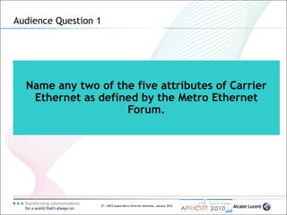 27 | MPLS-based Metro Ethernet Networks, January 2010
Name any two of the five attributes of Carrier
Ethernet as defined by the Metro Ethernet
Forum.
Audience Question 1
 