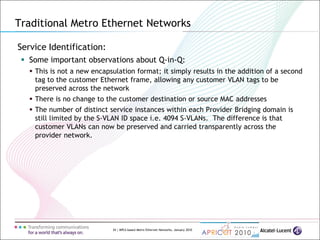 34 | MPLS-based Metro Ethernet Networks, January 2010
Service Identification:
 Some important observations about Q-in-Q:
 This is not a new encapsulation format; it simply results in the addition of a second
tag to the customer Ethernet frame, allowing any customer VLAN tags to be
preserved across the network
 There is no change to the customer destination or source MAC addresses
 The number of distinct service instances within each Provider Bridging domain is
still limited by the S-VLAN ID space i.e. 4094 S-VLANs. The difference is that
customer VLANs can now be preserved and carried transparently across the
provider network.
Traditional Metro Ethernet Networks
 