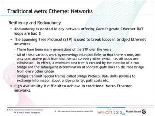 40 | MPLS-based Metro Ethernet Networks, January 2010
Resiliency and Redundancy
 Redundancy is needed in any network offering Carrier-grade Ethernet BUT
loops are bad !!
 The Spanning Tree Protocol (STP) is used to break loops in bridged Ethernet
networks
 There have been many generations of the STP over the years
 All of these variants work by removing redundant links so that there is one, and
only one, active path from each switch to every other switch i.e. all loops are
eliminated. In effect, a minimum cost tree is created by the election of a root
bridge and the subsequent determination of shortest-path links to the root bridge
from every other bridge
 Bridges transmit special frames called Bridge Protocol Data Units (BPDUs) to
exchange information about bridge priority, path costs etc.
 High Availability is difficult to achieve in traditional Metro Ethernet
networks.
Traditional Metro Ethernet Networks
 