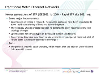 43 | MPLS-based Metro Ethernet Networks, January 2010
Newer generations of STP (IEEE802.1d-2004 – Rapid STP aka 802.1w):
 Some major improvements:
 Dependence on timers is reduced. Negotiation protocols have been introduced to
allow rapid transitioning of links to a forwarding state
 The Topology Change process has been re-designed to allow faster recovery from
topology changes
 Optimisations for certain types of direct and indirect link failures
 Convergence times are now down to sub-second in certain special cases but a lot of
failure cases still require seconds to converge !
 But…
 The protocol was still VLAN-unaware, which meant that the issue of under-utilised
links was still present
Traditional Metro Ethernet Networks
 