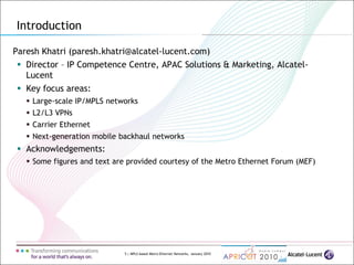 5 | MPLS-based Metro Ethernet Networks, January 2010
Paresh Khatri (paresh.khatri@alcatel-lucent.com)
 Director – IP Competence Centre, APAC Solutions & Marketing, Alcatel-
Lucent
 Key focus areas:
 Large-scale IP/MPLS networks
 L2/L3 VPNs
 Carrier Ethernet
 Next-generation mobile backhaul networks
 Acknowledgements:
 Some figures and text are provided courtesy of the Metro Ethernet Forum (MEF)
Introduction
 