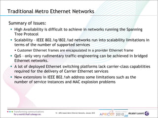 51 | MPLS-based Metro Ethernet Networks, January 2010
Summary of Issues:
 High Availability is difficult to achieve in networks running the Spanning
Tree Protocol
 Scalability – IEEE 802.1q/802.1ad networks run into scalability limitations in
terms of the number of supported services
 Customer Ethernet frames are encapsulated in a provider Ethernet frame
 QoS – only very rudimentary traffic-engineering can be achieved in bridged
Ethernet networks.
 A lot of deployed Ethernet switching platforms lack carrier-class capabilities
required for the delivery of Carrier Ethernet services
 New extensions in IEEE 802.1ah address some limitations such as the
number of service instances and MAC explosion problems
Traditional Metro Ethernet Networks
 