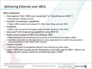 57 | MPLS-based Metro Ethernet Networks, January 2010
MPLS Attributes
 Convergence: From “MPLS over everything” to “Everything over MPLS” !
 One network, multiple services
 Excellent virtualisation capabilities
 Today’s MPLS network can transport IP, ATM, Frame Relay and even TDM !
 Scalability
 MPLS is used in some of the largest service provider networks in the world
 Advanced Traffic Engineering capabilities using RSVP-TE
 Rapid recovery based on MPLS Fast ReRoute (FRR)
 Rapid restoration around failures by local action at the Points of Local Repair (PLRs)
 Sub-50ms restoration on link/node failures is a key requirement for carriers who are used to
such performance in their SONET/SDH networks
 Feature-richness
 MPLS has 10 years of development behind it and continues to evolve today
 Layer 3 VPNs have already proven themselves as the killer app for MPLS – there is no
reason why this success cannot be emulated by Layer 2 VPNs
Delivering Ethernet over MPLS
 