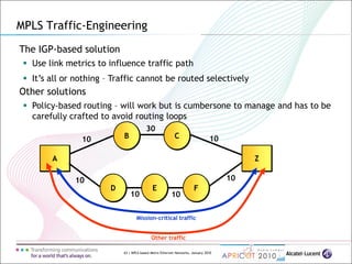 63 | MPLS-based Metro Ethernet Networks, January 2010
The IGP-based solution
 Use link metrics to influence traffic path
MPLS Traffic-Engineering
A Z
D E F
B C10
10
10 10
30
10
10
Other traffic
Mission-critical traffic
 It’s all or nothing – Traffic cannot be routed selectively
Other solutions
 Policy-based routing – will work but is cumbersone to manage and has to be
carefully crafted to avoid routing loops
 