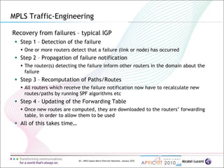65 | MPLS-based Metro Ethernet Networks, January 2010
Recovery from failures – typical IGP
 Step 1 – Detection of the failure
 One or more routers detect that a failure (link or node) has occurred
 Step 2 – Propagation of failure notification
 The router(s) detecting the failure inform other routers in the domain about the
failure
 Step 3 – Recomputation of Paths/Routes
 All routers which receive the failure notification now have to recalculate new
routes/paths by running SPF algorithms etc
 Step 4 – Updating of the Forwarding Table
 Once new routes are computed, they are downloaded to the routers’ forwarding
table, in order to allow them to be used
 All of this takes time…
MPLS Traffic-Engineering
 