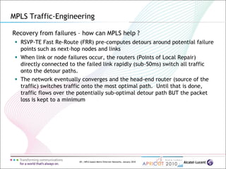 69 | MPLS-based Metro Ethernet Networks, January 2010
Recovery from failures – how can MPLS help ?
 RSVP-TE Fast Re-Route (FRR) pre-computes detours around potential failure
points such as next-hop nodes and links
 When link or node failures occur, the routers (Points of Local Repair)
directly connected to the failed link rapidly (sub-50ms) switch all traffic
onto the detour paths.
 The network eventually converges and the head-end router (source of the
traffic) switches traffic onto the most optimal path. Until that is done,
traffic flows over the potentially sub-optimal detour path BUT the packet
loss is kept to a minimum
MPLS Traffic-Engineering
 
