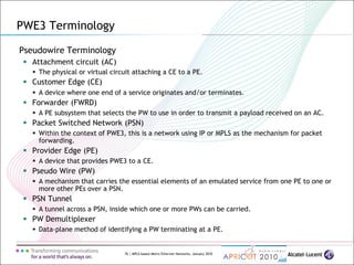 76 | MPLS-based Metro Ethernet Networks, January 2010
Pseudowire Terminology
 Attachment circuit (AC)
 The physical or virtual circuit attaching a CE to a PE.
 Customer Edge (CE)
 A device where one end of a service originates and/or terminates.
 Forwarder (FWRD)
 A PE subsystem that selects the PW to use in order to transmit a payload received on an AC.
 Packet Switched Network (PSN)
 Within the context of PWE3, this is a network using IP or MPLS as the mechanism for packet
forwarding.
 Provider Edge (PE)
 A device that provides PWE3 to a CE.
 Pseudo Wire (PW)
 A mechanism that carries the essential elements of an emulated service from one PE to one or
more other PEs over a PSN.
 PSN Tunnel
 A tunnel across a PSN, inside which one or more PWs can be carried.
 PW Demultiplexer
 Data-plane method of identifying a PW terminating at a PE.
PWE3 Terminology
 