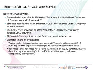 79 | MPLS-based Metro Ethernet Networks, January 2010
Ethernet Pseudowires:
 Encapsulation specified in RFC4448 – “Encapsulation Methods for Transport
of Ethernet over MPLS Networks”
 Ethernet pseudowires carry Ethernet/802.3 Protocol Data Units (PDUs) over
an MPLS network
 Enables service providers to offer “emulated” Ethernet services over
existing MPLS networks
 RFC4448 defines a point-to-point Ethernet pseudowire service
 Operates in one of two modes:
 Tagged mode - In tagged mode, each frame MUST contain at least one 802.1Q
VLAN tag, and the tag value is meaningful to the two PW termination points.
 Raw mode - On a raw mode PW, a frame MAY contain an 802.1Q VLAN tag, but if it
does, the tag is not meaningful to the PW termination points, and passes
transparently through them.
Ethernet Virtual Private Wire Service
 