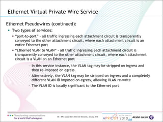 80 | MPLS-based Metro Ethernet Networks, January 2010
Ethernet Pseudowires (continued):
 Two types of services:
 “port-to-port” – all traffic ingressing each attachment circuit is transparently
conveyed to the other attachment circuit, where each attachment circuit is an
entire Ethernet port
 “Ethernet VLAN to VLAN” – all traffic ingressing each attachment circuit is
transparently conveyed to the other attachment circuit, where each attachment
circuit is a VLAN on an Ethernet port
– In this service instance, the VLAN tag may be stripped on ingress and
then re-imposed on egress.
– Alternatively, the VLAN tag may be stripped on ingress and a completely
different VLAN ID imposed on egress, allowing VLAN re-write
– The VLAN ID is locally significant to the Ethernet port
Ethernet Virtual Private Wire Service
 