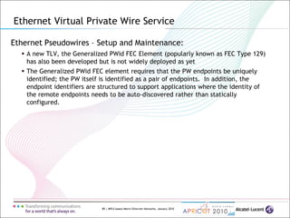89 | MPLS-based Metro Ethernet Networks, January 2010
Ethernet Pseudowires – Setup and Maintenance:
 A new TLV, the Generalized PWid FEC Element (popularly known as FEC Type 129)
has also been developed but is not widely deployed as yet
 The Generalized PWid FEC element requires that the PW endpoints be uniquely
identified; the PW itself is identified as a pair of endpoints. In addition, the
endpoint identifiers are structured to support applications where the identity of
the remote endpoints needs to be auto-discovered rather than statically
configured.
Ethernet Virtual Private Wire Service
 