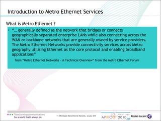 9 | MPLS-based Metro Ethernet Networks, January 2010
What is Metro Ethernet ?
 “… generally defined as the network that bridges or connects
geographically separated enterprise LANs while also connecting across the
WAN or backbone networks that are generally owned by service providers.
The Metro Ethernet Networks provide connectivity services across Metro
geography utilising Ethernet as the core protocol and enabling broadband
applications”
from “Metro Ethernet Networks – A Technical Overview” from the Metro Ethernet Forum
Introduction to Metro Ethernet Services
 