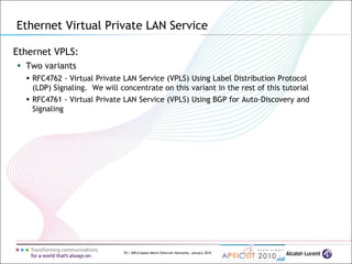 93 | MPLS-based Metro Ethernet Networks, January 2010
Ethernet VPLS:
 Two variants
 RFC4762 - Virtual Private LAN Service (VPLS) Using Label Distribution Protocol
(LDP) Signaling. We will concentrate on this variant in the rest of this tutorial
 RFC4761 - Virtual Private LAN Service (VPLS) Using BGP for Auto-Discovery and
Signaling
Ethernet Virtual Private LAN Service
 