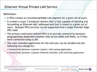 94 | MPLS-based Metro Ethernet Networks, January 2010
Definition:
 A VPLS creates an emulated private LAN segment for a given set of users.
 It creates a Layer 2 broadcast domain that is fully capable of learning and
forwarding on Ethernet MAC addresses and that is closed to a given set of
users. Multiple VPLS services can be supported from a single Provider Edge
(PE) node.
 The primary motivation behind VPLS is to provide connectivity between
geographically dispersed customer sites across MANs and WANs, as if they
were connected using a LAN.
 The main intended application for the end-user can be divided into the
following two categories:
 Connectivity between customer routers: LAN routing application
 Connectivity between customer Ethernet switches: LAN switching application
Ethernet Virtual Private LAN Service
 