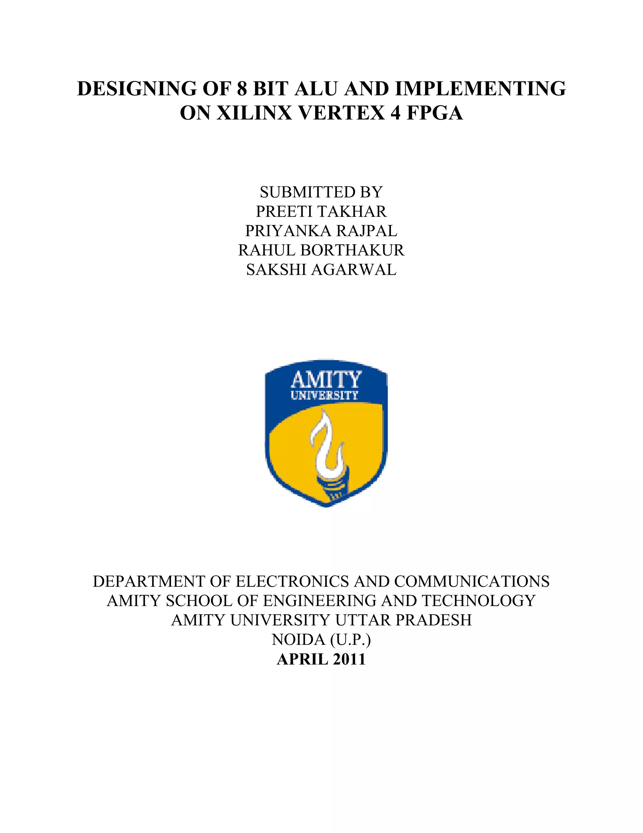 DESIGNING OF 8 BIT ALU AND IMPLEMENTING
ON XILINX VERTEX 4 FPGA

SUBMITTED BY
PREETI TAKHAR
PRIYANKA RAJPAL
RAHUL BORTHAKUR
SAKSHI AGARWAL

DEPARTMENT OF ELECTRONICS AND COMMUNICATIONS
AMITY SCHOOL OF ENGINEERING AND TECHNOLOGY
AMITY UNIVERSITY UTTAR PRADESH
NOIDA (U.P.)
APRIL 2011

 
