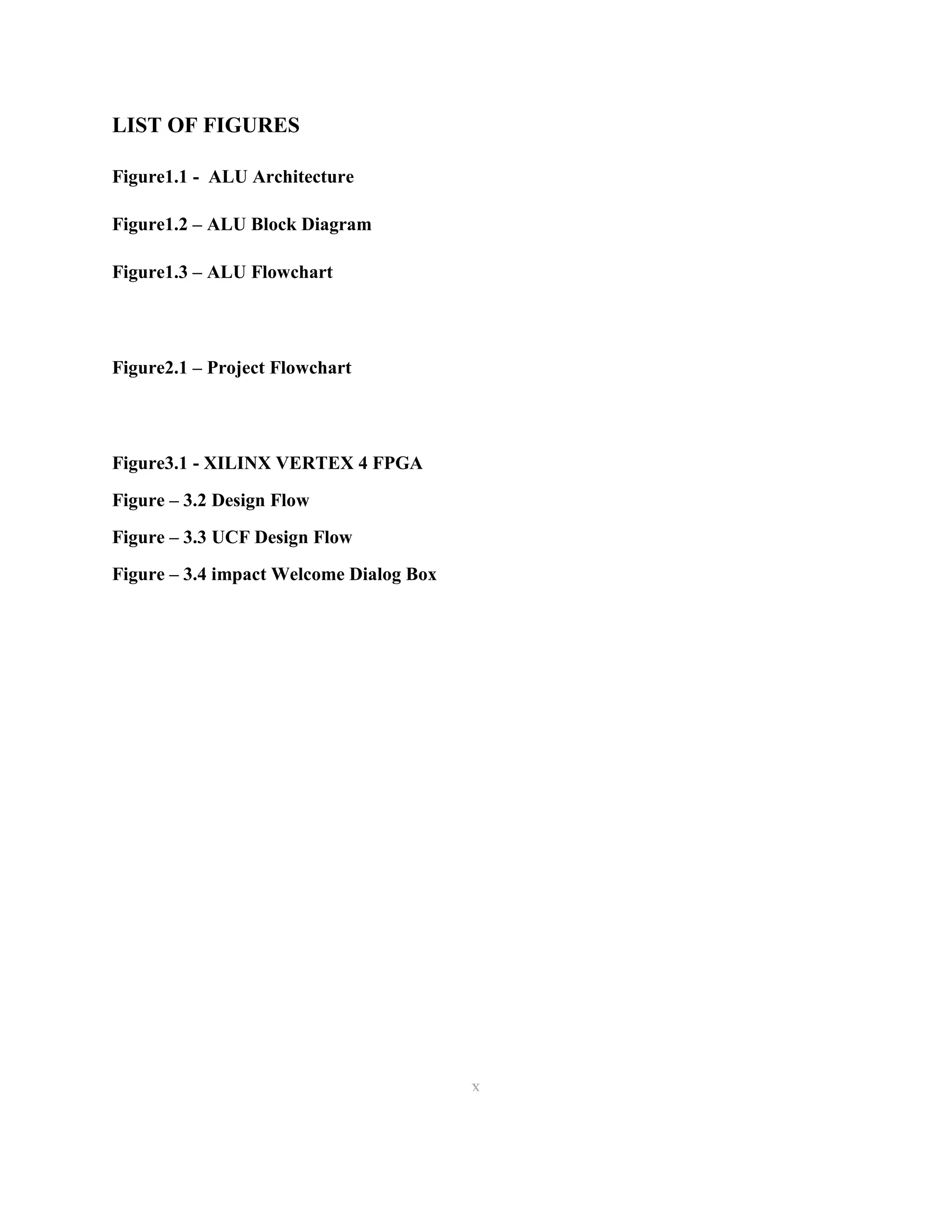 LIST OF FIGURES
Figure1.1 - ALU Architecture
Figure1.2 – ALU Block Diagram
Figure1.3 – ALU Flowchart

Figure2.1 – Project Flowchart

Figure3.1 - XILINX VERTEX 4 FPGA
Figure – 3.2 Design Flow
Figure – 3.3 UCF Design Flow
Figure – 3.4 impact Welcome Dialog Box

x
10

 
