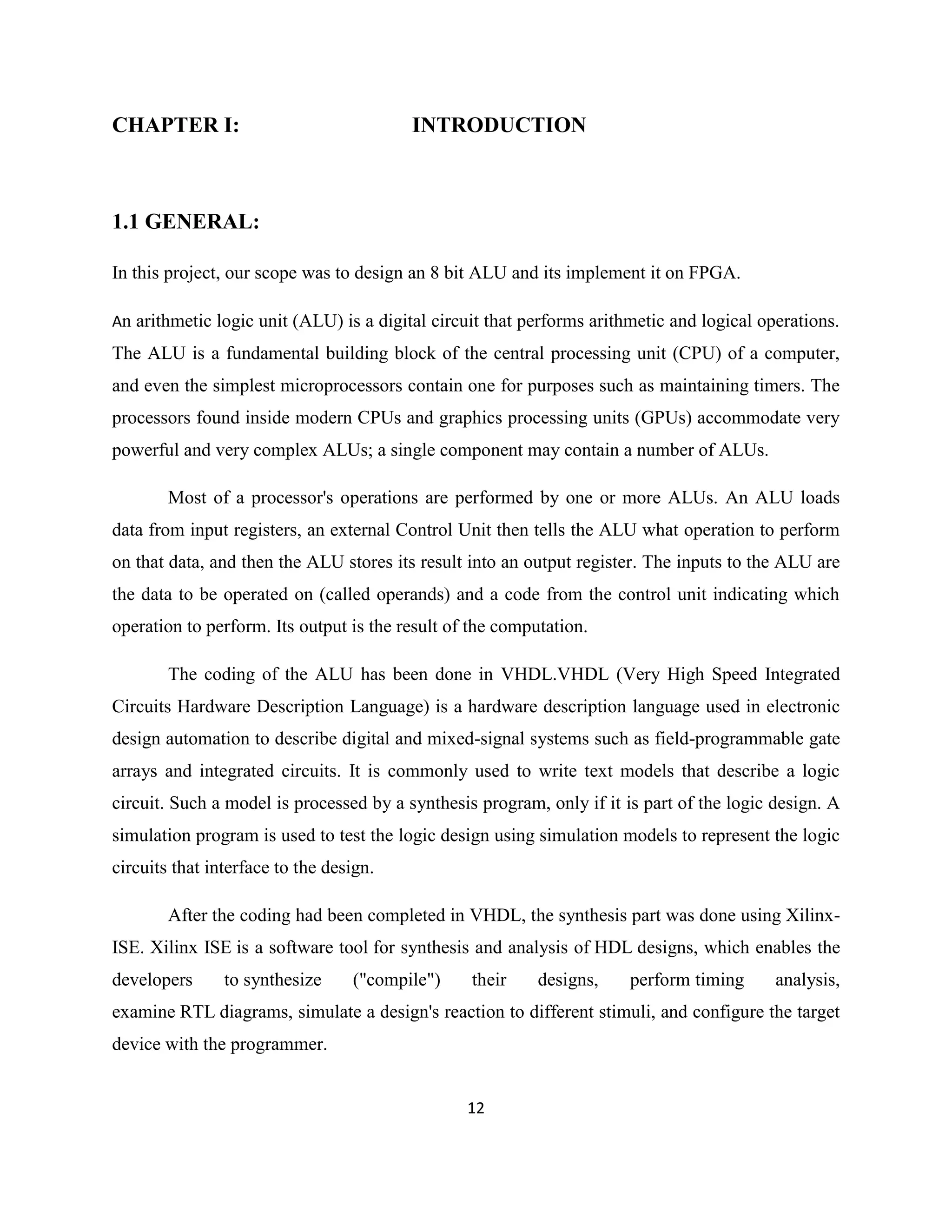 CHAPTER I:

INTRODUCTION

1.1 GENERAL:
In this project, our scope was to design an 8 bit ALU and its implement it on FPGA.
An arithmetic logic unit (ALU) is a digital circuit that performs arithmetic and logical operations.

The ALU is a fundamental building block of the central processing unit (CPU) of a computer,
and even the simplest microprocessors contain one for purposes such as maintaining timers. The
processors found inside modern CPUs and graphics processing units (GPUs) accommodate very
powerful and very complex ALUs; a single component may contain a number of ALUs.
Most of a processor's operations are performed by one or more ALUs. An ALU loads
data from input registers, an external Control Unit then tells the ALU what operation to perform
on that data, and then the ALU stores its result into an output register. The inputs to the ALU are
the data to be operated on (called operands) and a code from the control unit indicating which
operation to perform. Its output is the result of the computation.
The coding of the ALU has been done in VHDL.VHDL (Very High Speed Integrated
Circuits Hardware Description Language) is a hardware description language used in electronic
design automation to describe digital and mixed-signal systems such as field-programmable gate
arrays and integrated circuits. It is commonly used to write text models that describe a logic
circuit. Such a model is processed by a synthesis program, only if it is part of the logic design. A
simulation program is used to test the logic design using simulation models to represent the logic
circuits that interface to the design.
After the coding had been completed in VHDL, the synthesis part was done using XilinxISE. Xilinx ISE is a software tool for synthesis and analysis of HDL designs, which enables the
developers

to synthesize

("compile")

their

designs,

perform timing

analysis,

examine RTL diagrams, simulate a design's reaction to different stimuli, and configure the target
device with the programmer.
12

 