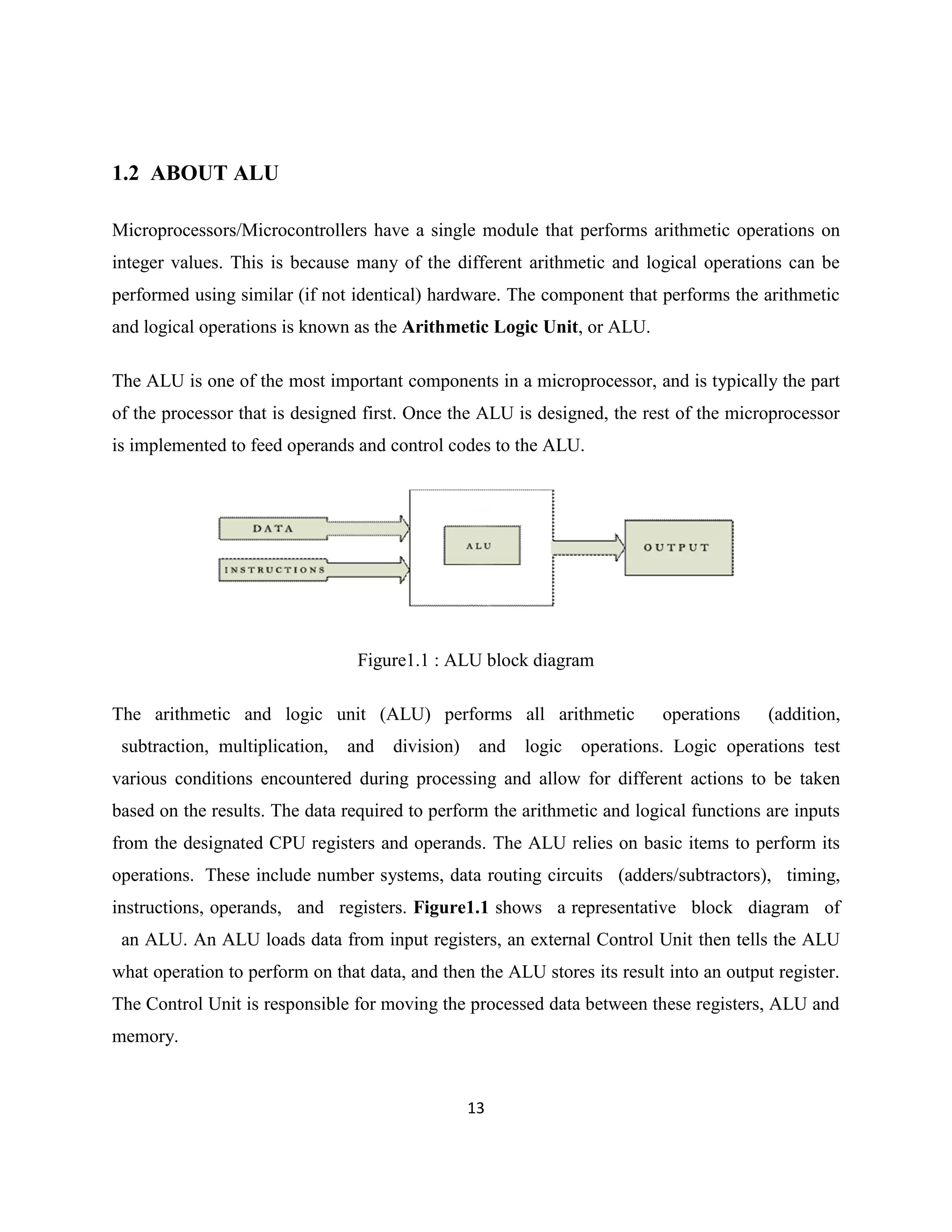 1.2 ABOUT ALU
Microprocessors/Microcontrollers have a single module that performs arithmetic operations on
integer values. This is because many of the different arithmetic and logical operations can be
performed using similar (if not identical) hardware. The component that performs the arithmetic
and logical operations is known as the Arithmetic Logic Unit, or ALU.
The ALU is one of the most important components in a microprocessor, and is typically the part
of the processor that is designed first. Once the ALU is designed, the rest of the microprocessor
is implemented to feed operands and control codes to the ALU.

Figure1.1 : ALU block diagram
The arithmetic and logic unit (ALU) performs all arithmetic
subtraction, multiplication,

and

division)

and

logic

operations

(addition,

operations. Logic operations test

various conditions encountered during processing and allow for different actions to be taken
based on the results. The data required to perform the arithmetic and logical functions are inputs
from the designated CPU registers and operands. The ALU relies on basic items to perform its
operations. These include number systems, data routing circuits (adders/subtractors), timing,
instructions, operands, and registers. Figure1.1 shows a representative block diagram of
an ALU. An ALU loads data from input registers, an external Control Unit then tells the ALU
what operation to perform on that data, and then the ALU stores its result into an output register.
The Control Unit is responsible for moving the processed data between these registers, ALU and
memory.

13

 