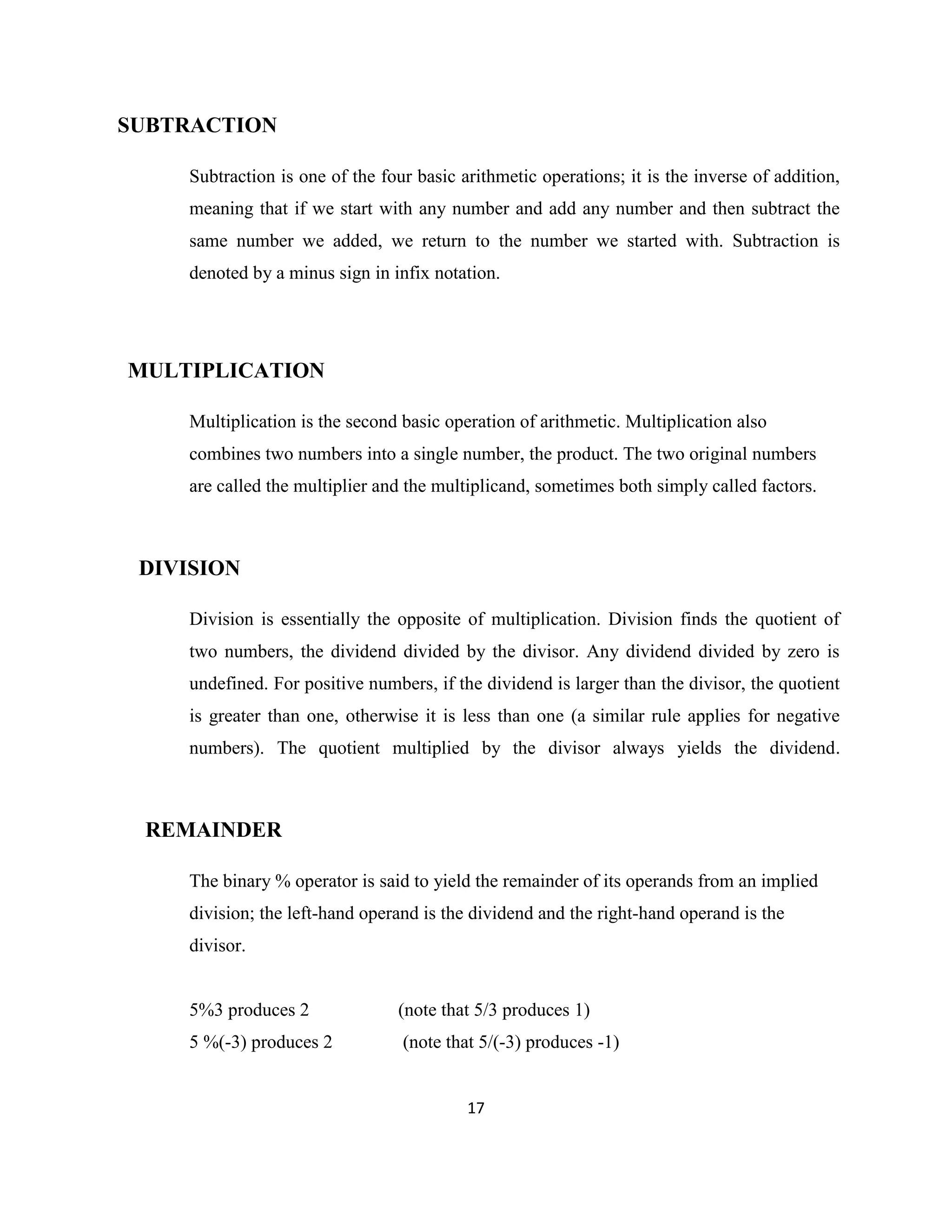 SUBTRACTION
Subtraction is one of the four basic arithmetic operations; it is the inverse of addition,
meaning that if we start with any number and add any number and then subtract the
same number we added, we return to the number we started with. Subtraction is
denoted by a minus sign in infix notation.

MULTIPLICATION
Multiplication is the second basic operation of arithmetic. Multiplication also
combines two numbers into a single number, the product. The two original numbers
are called the multiplier and the multiplicand, sometimes both simply called factors.

DIVISION
Division is essentially the opposite of multiplication. Division finds the quotient of
two numbers, the dividend divided by the divisor. Any dividend divided by zero is
undefined. For positive numbers, if the dividend is larger than the divisor, the quotient
is greater than one, otherwise it is less than one (a similar rule applies for negative
numbers). The quotient multiplied by the divisor always yields the dividend.

REMAINDER
The binary % operator is said to yield the remainder of its operands from an implied
division; the left-hand operand is the dividend and the right-hand operand is the
divisor.

5%3 produces 2

(note that 5/3 produces 1)

5 %(-3) produces 2

(note that 5/(-3) produces -1)

17

 