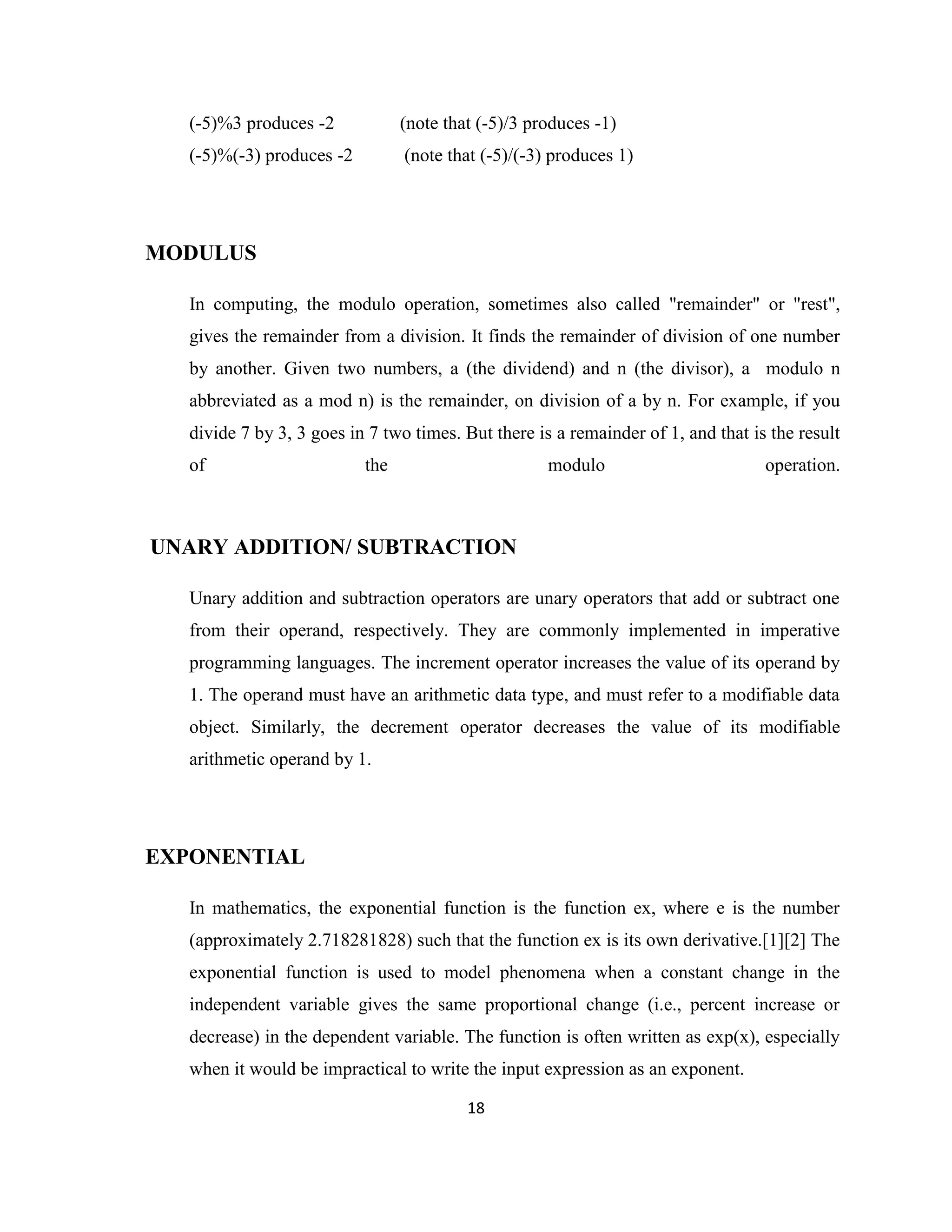 (-5)%3 produces -2

(note that (-5)/3 produces -1)

(-5)%(-3) produces -2

(note that (-5)/(-3) produces 1)

MODULUS
In computing, the modulo operation, sometimes also called "remainder" or "rest",
gives the remainder from a division. It finds the remainder of division of one number
by another. Given two numbers, a (the dividend) and n (the divisor), a modulo n
abbreviated as a mod n) is the remainder, on division of a by n. For example, if you
divide 7 by 3, 3 goes in 7 two times. But there is a remainder of 1, and that is the result
of

the

modulo

operation.

UNARY ADDITION/ SUBTRACTION
Unary addition and subtraction operators are unary operators that add or subtract one
from their operand, respectively. They are commonly implemented in imperative
programming languages. The increment operator increases the value of its operand by
1. The operand must have an arithmetic data type, and must refer to a modifiable data
object. Similarly, the decrement operator decreases the value of its modifiable
arithmetic operand by 1.

EXPONENTIAL
In mathematics, the exponential function is the function ex, where e is the number
(approximately 2.718281828) such that the function ex is its own derivative.[1][2] The
exponential function is used to model phenomena when a constant change in the
independent variable gives the same proportional change (i.e., percent increase or
decrease) in the dependent variable. The function is often written as exp(x), especially
when it would be impractical to write the input expression as an exponent.
18

 
