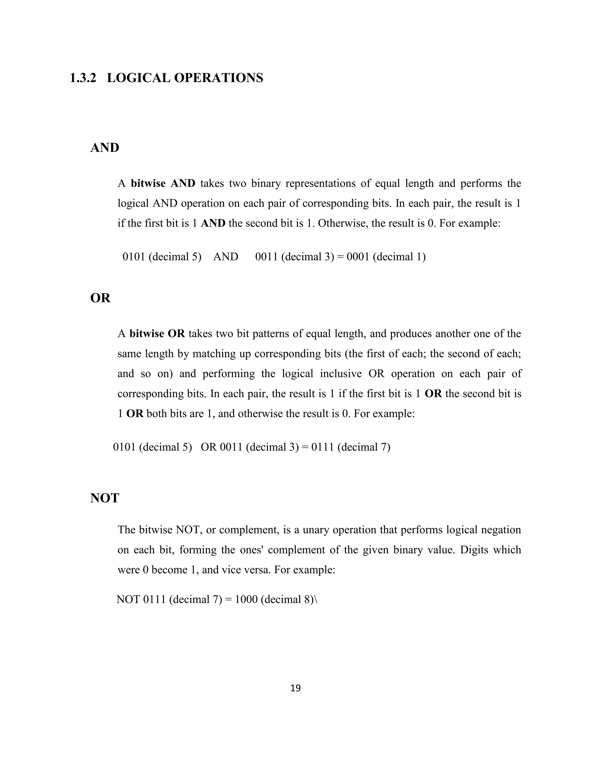 1.3.2 LOGICAL OPERATIONS

AND
A bitwise AND takes two binary representations of equal length and performs the
logical AND operation on each pair of corresponding bits. In each pair, the result is 1
if the first bit is 1 AND the second bit is 1. Otherwise, the result is 0. For example:
0101 (decimal 5)

AND

0011 (decimal 3) = 0001 (decimal 1)

OR
A bitwise OR takes two bit patterns of equal length, and produces another one of the
same length by matching up corresponding bits (the first of each; the second of each;
and so on) and performing the logical inclusive OR operation on each pair of
corresponding bits. In each pair, the result is 1 if the first bit is 1 OR the second bit is
1 OR both bits are 1, and otherwise the result is 0. For example:
0101 (decimal 5) OR 0011 (decimal 3) = 0111 (decimal 7)

NOT
The bitwise NOT, or complement, is a unary operation that performs logical negation
on each bit, forming the ones' complement of the given binary value. Digits which
were 0 become 1, and vice versa. For example:
NOT 0111 (decimal 7) = 1000 (decimal 8)

19

 