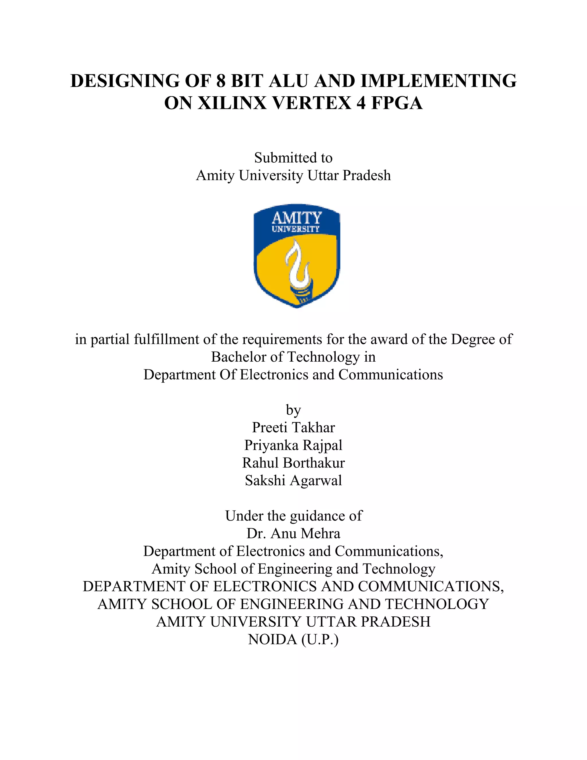 DESIGNING OF 8 BIT ALU AND IMPLEMENTING
ON XILINX VERTEX 4 FPGA
Submitted to
Amity University Uttar Pradesh

in partial fulfillment of the requirements for the award of the Degree of
Bachelor of Technology in
Department Of Electronics and Communications
by
Preeti Takhar
Priyanka Rajpal
Rahul Borthakur
Sakshi Agarwal
Under the guidance of
Dr. Anu Mehra
Department of Electronics and Communications,
Amity School of Engineering and Technology
DEPARTMENT OF ELECTRONICS AND COMMUNICATIONS,
AMITY SCHOOL OF ENGINEERING AND TECHNOLOGY
AMITY UNIVERSITY UTTAR PRADESH
NOIDA (U.P.)
2

 