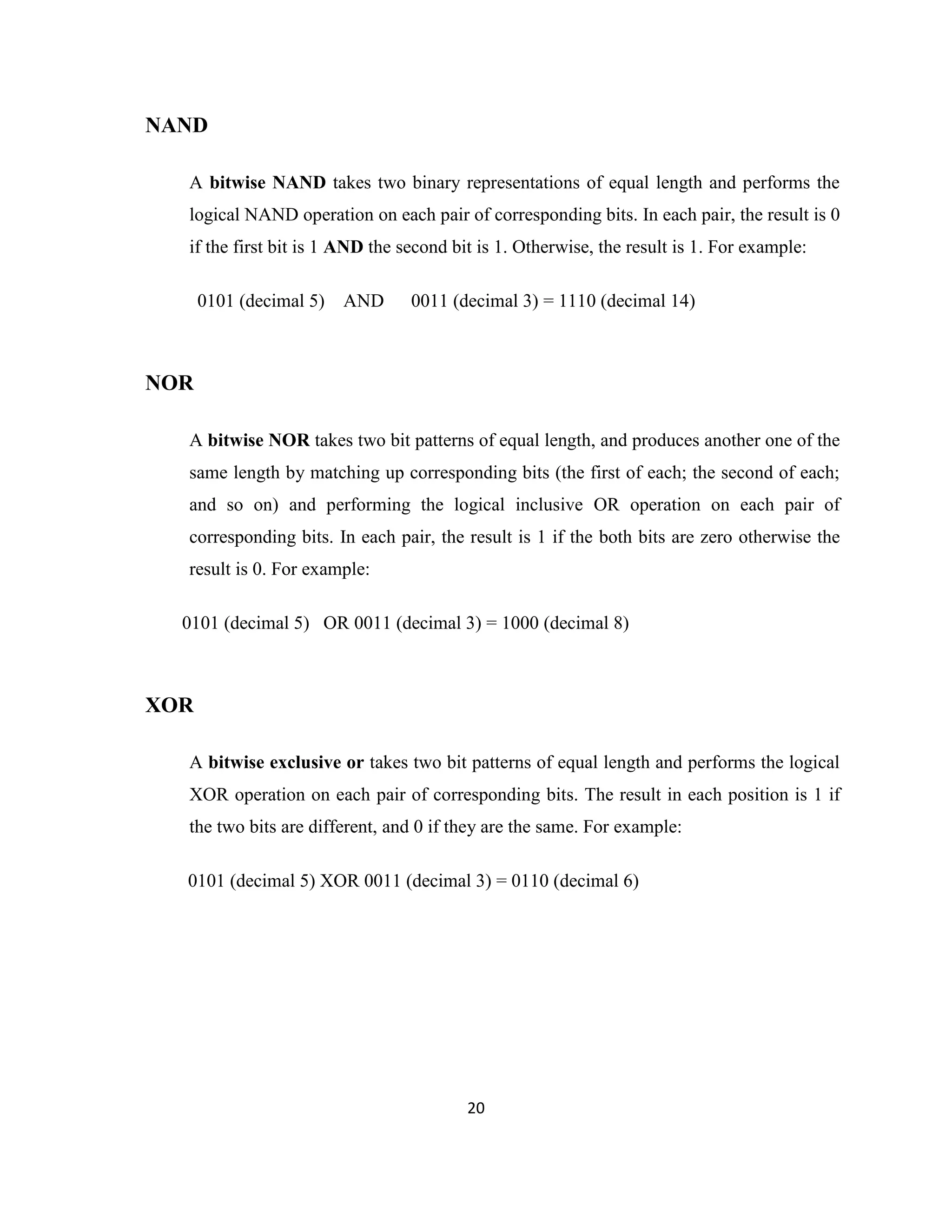NAND
A bitwise NAND takes two binary representations of equal length and performs the
logical NAND operation on each pair of corresponding bits. In each pair, the result is 0
if the first bit is 1 AND the second bit is 1. Otherwise, the result is 1. For example:
0101 (decimal 5)

AND

0011 (decimal 3) = 1110 (decimal 14)

NOR
A bitwise NOR takes two bit patterns of equal length, and produces another one of the
same length by matching up corresponding bits (the first of each; the second of each;
and so on) and performing the logical inclusive OR operation on each pair of
corresponding bits. In each pair, the result is 1 if the both bits are zero otherwise the
result is 0. For example:
0101 (decimal 5) OR 0011 (decimal 3) = 1000 (decimal 8)

XOR
A bitwise exclusive or takes two bit patterns of equal length and performs the logical
XOR operation on each pair of corresponding bits. The result in each position is 1 if
the two bits are different, and 0 if they are the same. For example:
0101 (decimal 5) XOR 0011 (decimal 3) = 0110 (decimal 6)

20

 