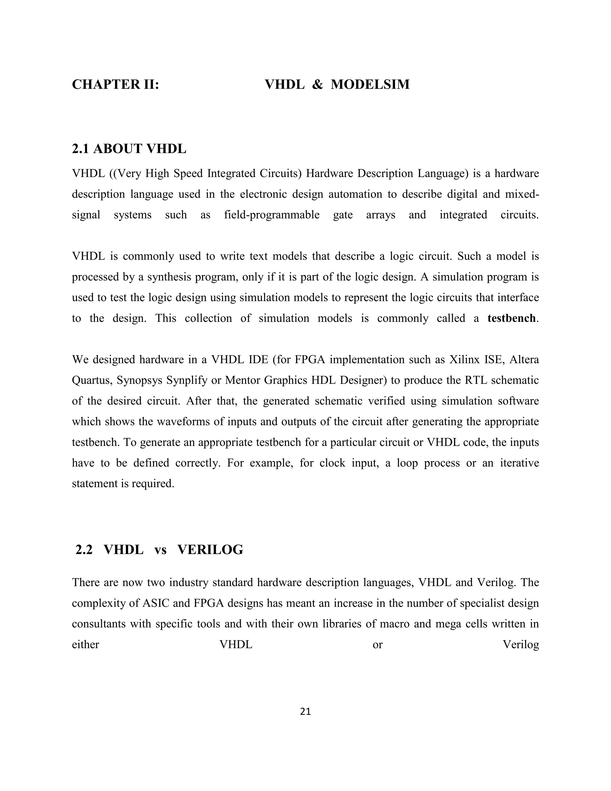 CHAPTER II:

VHDL & MODELSIM

2.1 ABOUT VHDL
VHDL ((Very High Speed Integrated Circuits) Hardware Description Language) is a hardware
description language used in the electronic design automation to describe digital and mixedsignal

systems

such

as

field-programmable

gate

arrays

and

integrated

circuits.

VHDL is commonly used to write text models that describe a logic circuit. Such a model is
processed by a synthesis program, only if it is part of the logic design. A simulation program is
used to test the logic design using simulation models to represent the logic circuits that interface
to the design. This collection of simulation models is commonly called a testbench.

We designed hardware in a VHDL IDE (for FPGA implementation such as Xilinx ISE, Altera
Quartus, Synopsys Synplify or Mentor Graphics HDL Designer) to produce the RTL schematic
of the desired circuit. After that, the generated schematic verified using simulation software
which shows the waveforms of inputs and outputs of the circuit after generating the appropriate
testbench. To generate an appropriate testbench for a particular circuit or VHDL code, the inputs
have to be defined correctly. For example, for clock input, a loop process or an iterative
statement is required.

2.2 VHDL vs VERILOG
There are now two industry standard hardware description languages, VHDL and Verilog. The
complexity of ASIC and FPGA designs has meant an increase in the number of specialist design
consultants with specific tools and with their own libraries of macro and mega cells written in
either

VHDL

or

21

Verilog

 