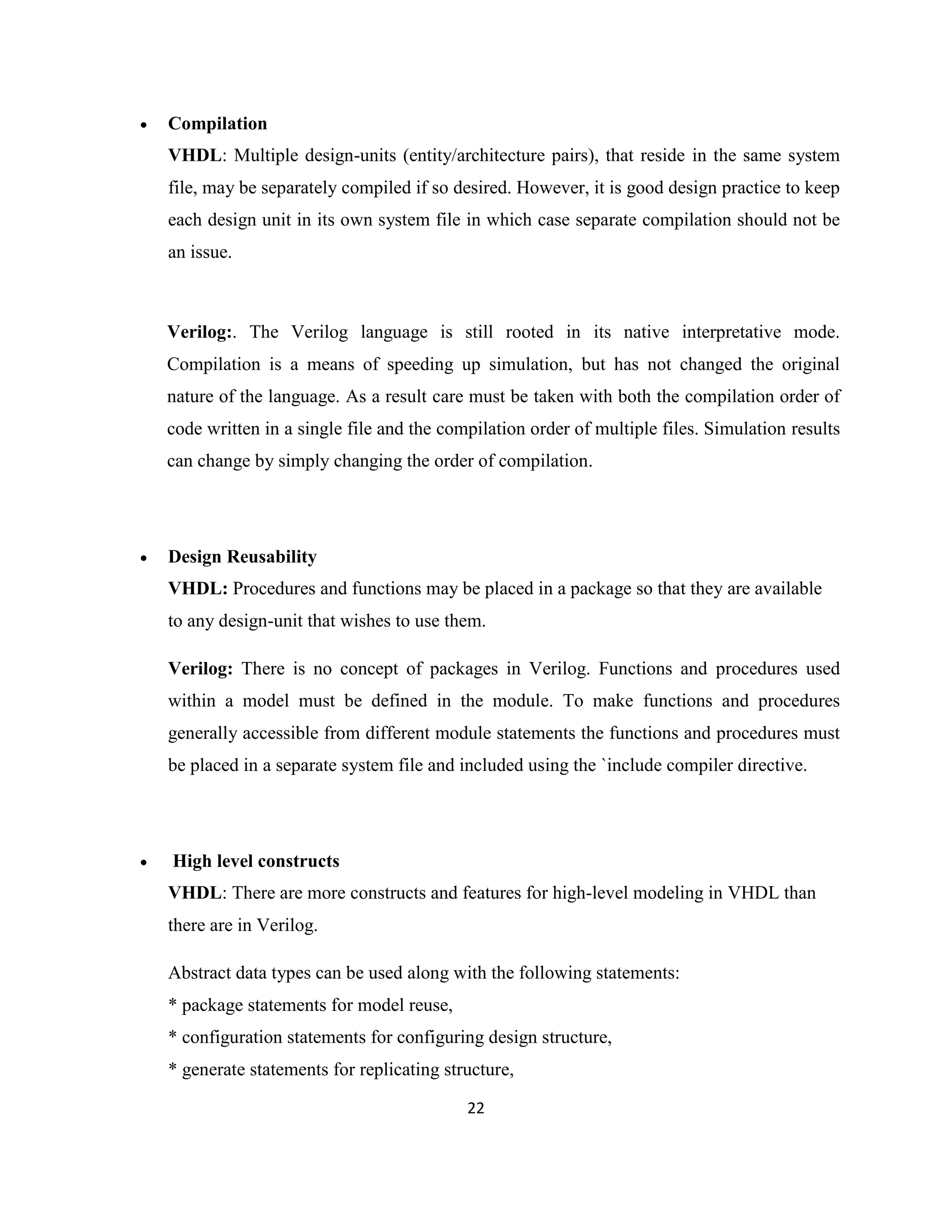 

Compilation
VHDL: Multiple design-units (entity/architecture pairs), that reside in the same system
file, may be separately compiled if so desired. However, it is good design practice to keep
each design unit in its own system file in which case separate compilation should not be
an issue.

Verilog:. The Verilog language is still rooted in its native interpretative mode.
Compilation is a means of speeding up simulation, but has not changed the original
nature of the language. As a result care must be taken with both the compilation order of
code written in a single file and the compilation order of multiple files. Simulation results
can change by simply changing the order of compilation.



Design Reusability
VHDL: Procedures and functions may be placed in a package so that they are available
to any design-unit that wishes to use them.
Verilog: There is no concept of packages in Verilog. Functions and procedures used
within a model must be defined in the module. To make functions and procedures
generally accessible from different module statements the functions and procedures must
be placed in a separate system file and included using the `include compiler directive.



High level constructs
VHDL: There are more constructs and features for high-level modeling in VHDL than
there are in Verilog.
Abstract data types can be used along with the following statements:
* package statements for model reuse,
* configuration statements for configuring design structure,
* generate statements for replicating structure,
22

 