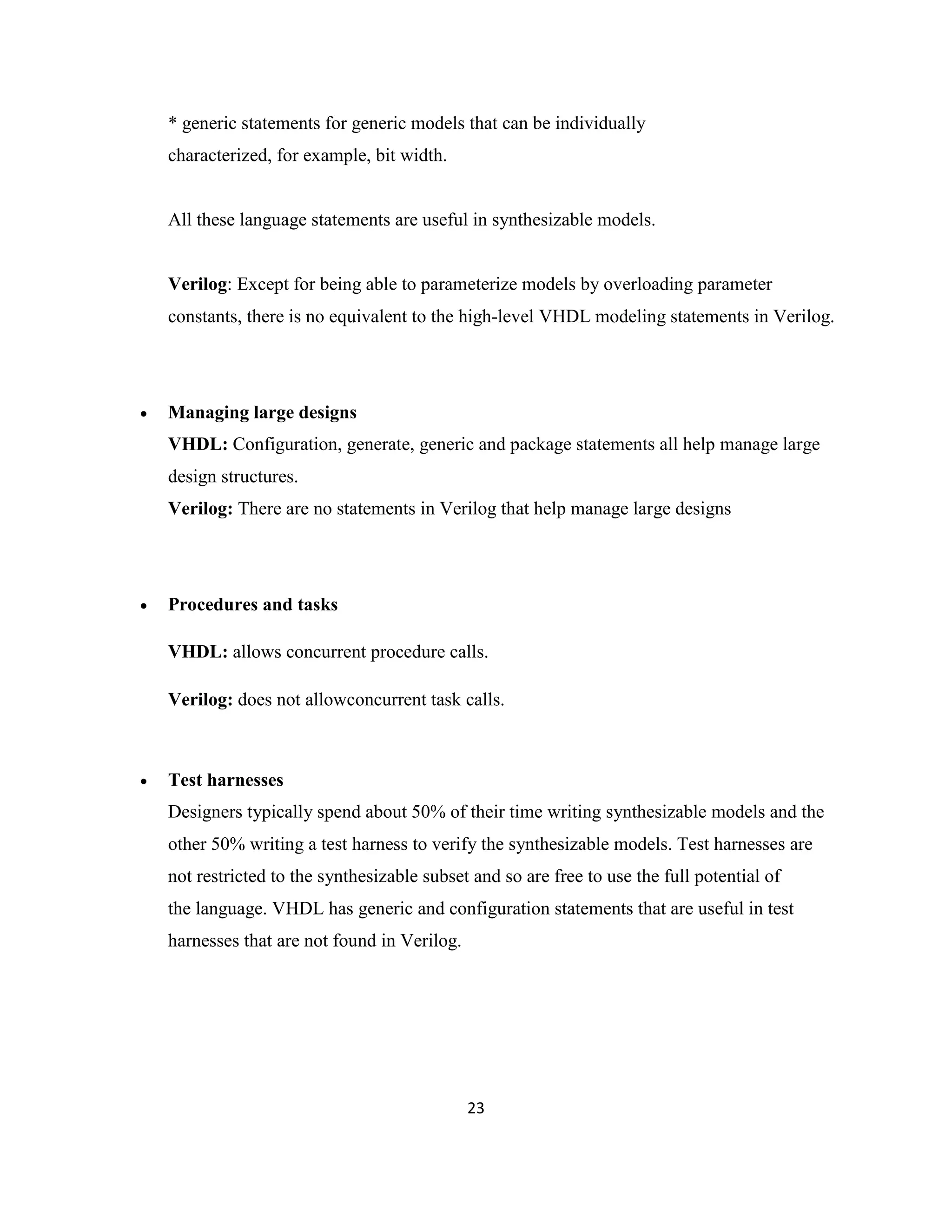 * generic statements for generic models that can be individually
characterized, for example, bit width.

All these language statements are useful in synthesizable models.

Verilog: Except for being able to parameterize models by overloading parameter
constants, there is no equivalent to the high-level VHDL modeling statements in Verilog.



Managing large designs
VHDL: Configuration, generate, generic and package statements all help manage large
design structures.
Verilog: There are no statements in Verilog that help manage large designs



Procedures and tasks
VHDL: allows concurrent procedure calls.
Verilog: does not allowconcurrent task calls.



Test harnesses
Designers typically spend about 50% of their time writing synthesizable models and the
other 50% writing a test harness to verify the synthesizable models. Test harnesses are
not restricted to the synthesizable subset and so are free to use the full potential of
the language. VHDL has generic and configuration statements that are useful in test
harnesses that are not found in Verilog.

23

 