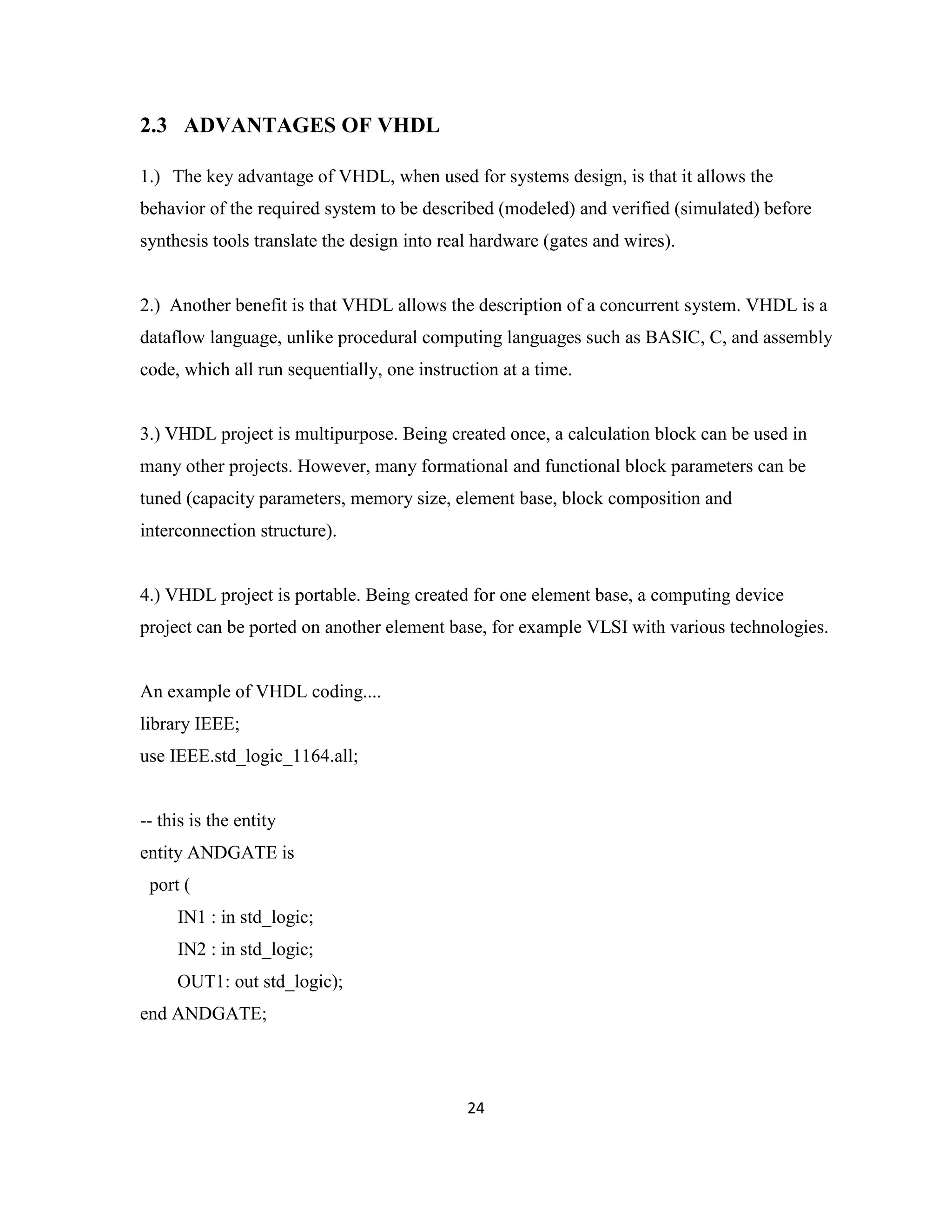 2.3 ADVANTAGES OF VHDL
1.) The key advantage of VHDL, when used for systems design, is that it allows the
behavior of the required system to be described (modeled) and verified (simulated) before
synthesis tools translate the design into real hardware (gates and wires).

2.) Another benefit is that VHDL allows the description of a concurrent system. VHDL is a
dataflow language, unlike procedural computing languages such as BASIC, C, and assembly
code, which all run sequentially, one instruction at a time.

3.) VHDL project is multipurpose. Being created once, a calculation block can be used in
many other projects. However, many formational and functional block parameters can be
tuned (capacity parameters, memory size, element base, block composition and
interconnection structure).

4.) VHDL project is portable. Being created for one element base, a computing device
project can be ported on another element base, for example VLSI with various technologies.

An example of VHDL coding....
library IEEE;
use IEEE.std_logic_1164.all;

-- this is the entity
entity ANDGATE is
port (
IN1 : in std_logic;
IN2 : in std_logic;
OUT1: out std_logic);
end ANDGATE;

24

 