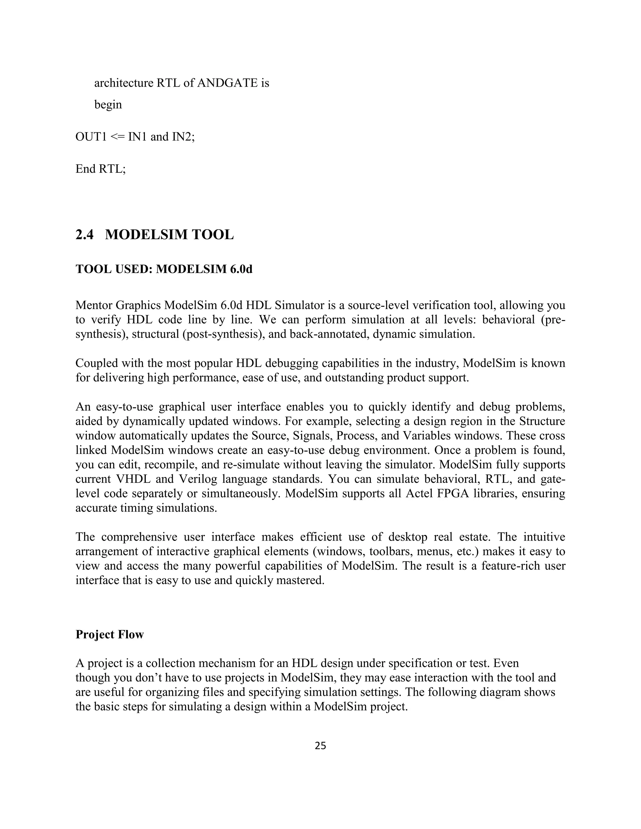 architecture RTL of ANDGATE is
begin
OUT1 <= IN1 and IN2;
End RTL;

2.4 MODELSIM TOOL
TOOL USED: MODELSIM 6.0d
Mentor Graphics ModelSim 6.0d HDL Simulator is a source-level verification tool, allowing you
to verify HDL code line by line. We can perform simulation at all levels: behavioral (presynthesis), structural (post-synthesis), and back-annotated, dynamic simulation.
Coupled with the most popular HDL debugging capabilities in the industry, ModelSim is known
for delivering high performance, ease of use, and outstanding product support.
An easy-to-use graphical user interface enables you to quickly identify and debug problems,
aided by dynamically updated windows. For example, selecting a design region in the Structure
window automatically updates the Source, Signals, Process, and Variables windows. These cross
linked ModelSim windows create an easy-to-use debug environment. Once a problem is found,
you can edit, recompile, and re-simulate without leaving the simulator. ModelSim fully supports
current VHDL and Verilog language standards. You can simulate behavioral, RTL, and gatelevel code separately or simultaneously. ModelSim supports all Actel FPGA libraries, ensuring
accurate timing simulations.
The comprehensive user interface makes efficient use of desktop real estate. The intuitive
arrangement of interactive graphical elements (windows, toolbars, menus, etc.) makes it easy to
view and access the many powerful capabilities of ModelSim. The result is a feature-rich user
interface that is easy to use and quickly mastered.

Project Flow
A project is a collection mechanism for an HDL design under specification or test. Even
though you don’t have to use projects in ModelSim, they may ease interaction with the tool and
are useful for organizing files and specifying simulation settings. The following diagram shows
the basic steps for simulating a design within a ModelSim project.
25

 