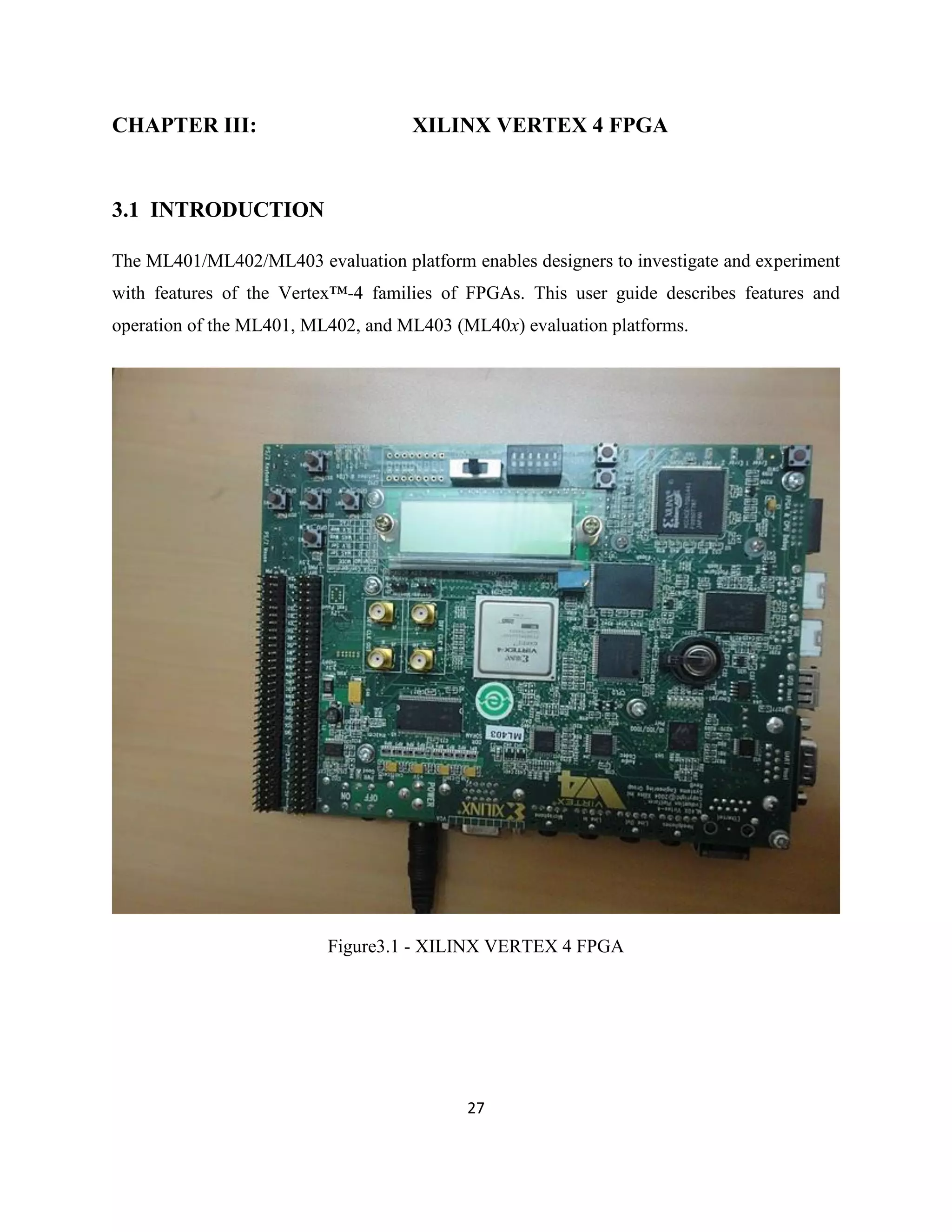 CHAPTER III:

XILINX VERTEX 4 FPGA

3.1 INTRODUCTION
The ML401/ML402/ML403 evaluation platform enables designers to investigate and experiment
with features of the Vertex™-4 families of FPGAs. This user guide describes features and
operation of the ML401, ML402, and ML403 (ML40x) evaluation platforms.

Figure3.1 - XILINX VERTEX 4 FPGA

27

 