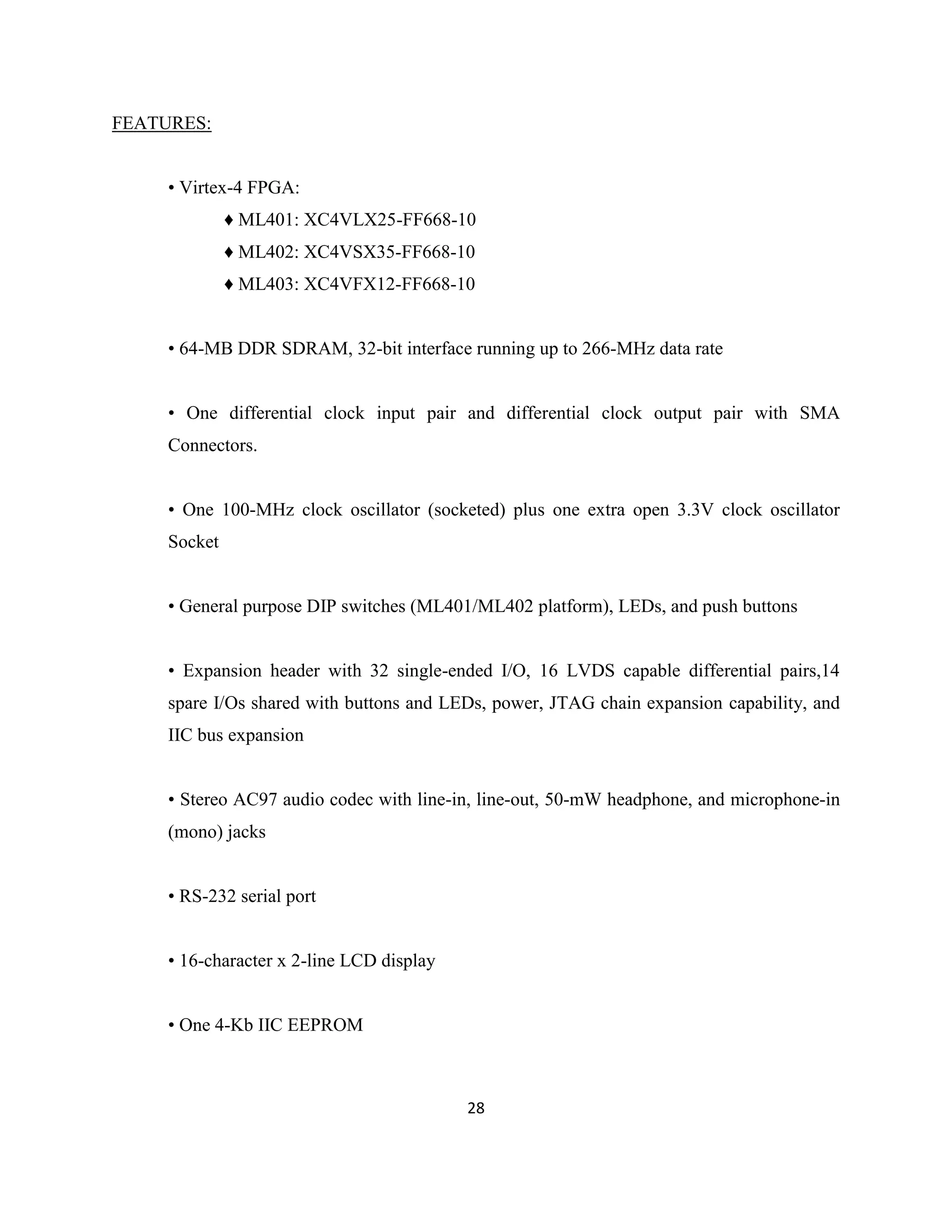 FEATURES:
• Virtex-4 FPGA:
♦ ML401: XC4VLX25-FF668-10
♦ ML402: XC4VSX35-FF668-10
♦ ML403: XC4VFX12-FF668-10
• 64-MB DDR SDRAM, 32-bit interface running up to 266-MHz data rate
• One differential clock input pair and differential clock output pair with SMA
Connectors.
• One 100-MHz clock oscillator (socketed) plus one extra open 3.3V clock oscillator
Socket
• General purpose DIP switches (ML401/ML402 platform), LEDs, and push buttons
• Expansion header with 32 single-ended I/O, 16 LVDS capable differential pairs,14
spare I/Os shared with buttons and LEDs, power, JTAG chain expansion capability, and
IIC bus expansion
• Stereo AC97 audio codec with line-in, line-out, 50-mW headphone, and microphone-in
(mono) jacks
• RS-232 serial port
• 16-character x 2-line LCD display
• One 4-Kb IIC EEPROM

28

 