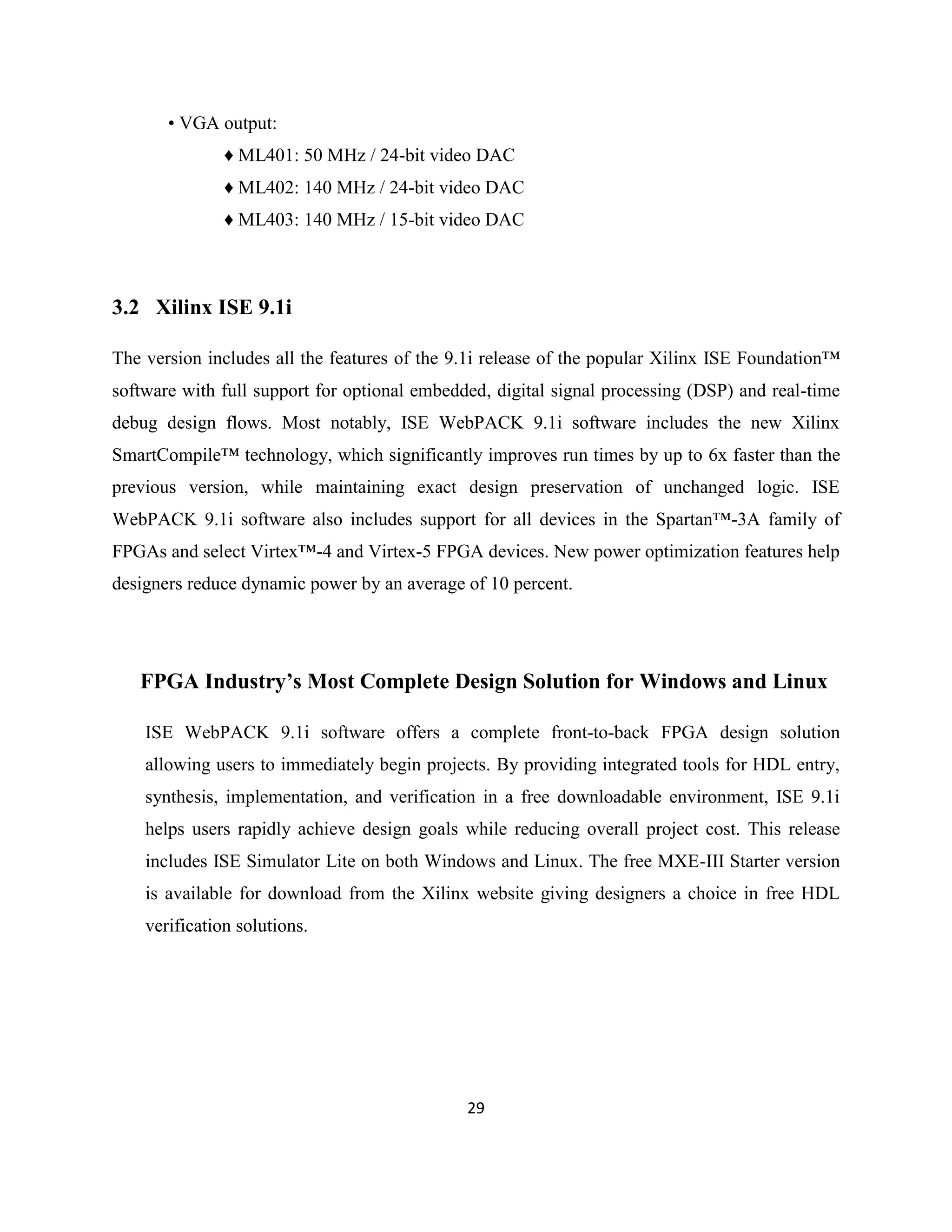 • VGA output:
♦ ML401: 50 MHz / 24-bit video DAC
♦ ML402: 140 MHz / 24-bit video DAC
♦ ML403: 140 MHz / 15-bit video DAC

3.2 Xilinx ISE 9.1i
The version includes all the features of the 9.1i release of the popular Xilinx ISE Foundation™
software with full support for optional embedded, digital signal processing (DSP) and real-time
debug design flows. Most notably, ISE WebPACK 9.1i software includes the new Xilinx
SmartCompile™ technology, which significantly improves run times by up to 6x faster than the
previous version, while maintaining exact design preservation of unchanged logic. ISE
WebPACK 9.1i software also includes support for all devices in the Spartan™-3A family of
FPGAs and select Virtex™-4 and Virtex-5 FPGA devices. New power optimization features help
designers reduce dynamic power by an average of 10 percent.

FPGA Industry’s Most Complete Design Solution for Windows and Linux
ISE WebPACK 9.1i software offers a complete front-to-back FPGA design solution
allowing users to immediately begin projects. By providing integrated tools for HDL entry,
synthesis, implementation, and verification in a free downloadable environment, ISE 9.1i
helps users rapidly achieve design goals while reducing overall project cost. This release
includes ISE Simulator Lite on both Windows and Linux. The free MXE-III Starter version
is available for download from the Xilinx website giving designers a choice in free HDL
verification solutions.

29

 