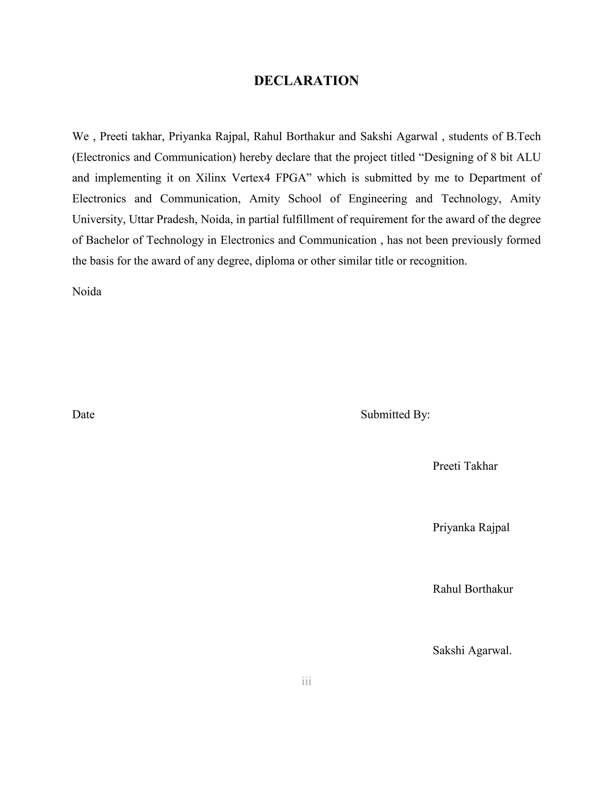 DECLARATION

We , Preeti takhar, Priyanka Rajpal, Rahul Borthakur and Sakshi Agarwal , students of B.Tech
(Electronics and Communication) hereby declare that the project titled “Designing of 8 bit ALU
and implementing it on Xilinx Vertex4 FPGA” which is submitted by me to Department of
Electronics and Communication, Amity School of Engineering and Technology, Amity
University, Uttar Pradesh, Noida, in partial fulfillment of requirement for the award of the degree
of Bachelor of Technology in Electronics and Communication , has not been previously formed
the basis for the award of any degree, diploma or other similar title or recognition.
Noida

Date

Submitted By:

Preeti Takhar

Priyanka Rajpal

Rahul Borthakur

Sakshi Agarwal.
iii
3

 