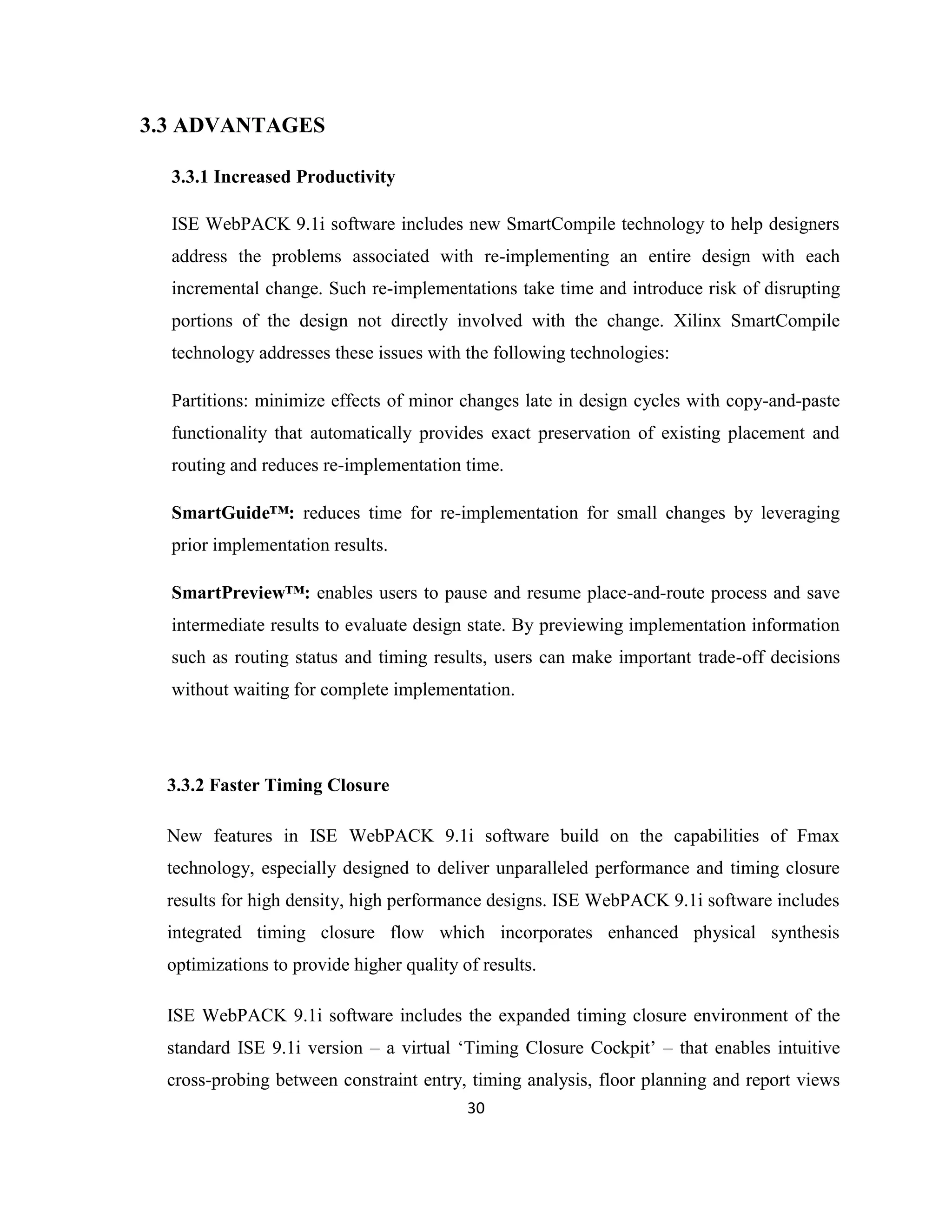 3.3 ADVANTAGES
3.3.1 Increased Productivity
ISE WebPACK 9.1i software includes new SmartCompile technology to help designers
address the problems associated with re-implementing an entire design with each
incremental change. Such re-implementations take time and introduce risk of disrupting
portions of the design not directly involved with the change. Xilinx SmartCompile
technology addresses these issues with the following technologies:
Partitions: minimize effects of minor changes late in design cycles with copy-and-paste
functionality that automatically provides exact preservation of existing placement and
routing and reduces re-implementation time.
SmartGuide™: reduces time for re-implementation for small changes by leveraging
prior implementation results.
SmartPreview™: enables users to pause and resume place-and-route process and save
intermediate results to evaluate design state. By previewing implementation information
such as routing status and timing results, users can make important trade-off decisions
without waiting for complete implementation.

3.3.2 Faster Timing Closure
New features in ISE WebPACK 9.1i software build on the capabilities of Fmax
technology, especially designed to deliver unparalleled performance and timing closure
results for high density, high performance designs. ISE WebPACK 9.1i software includes
integrated timing closure flow which incorporates enhanced physical synthesis
optimizations to provide higher quality of results.
ISE WebPACK 9.1i software includes the expanded timing closure environment of the
standard ISE 9.1i version – a virtual ‘Timing Closure Cockpit’ – that enables intuitive
cross-probing between constraint entry, timing analysis, floor planning and report views
30

 