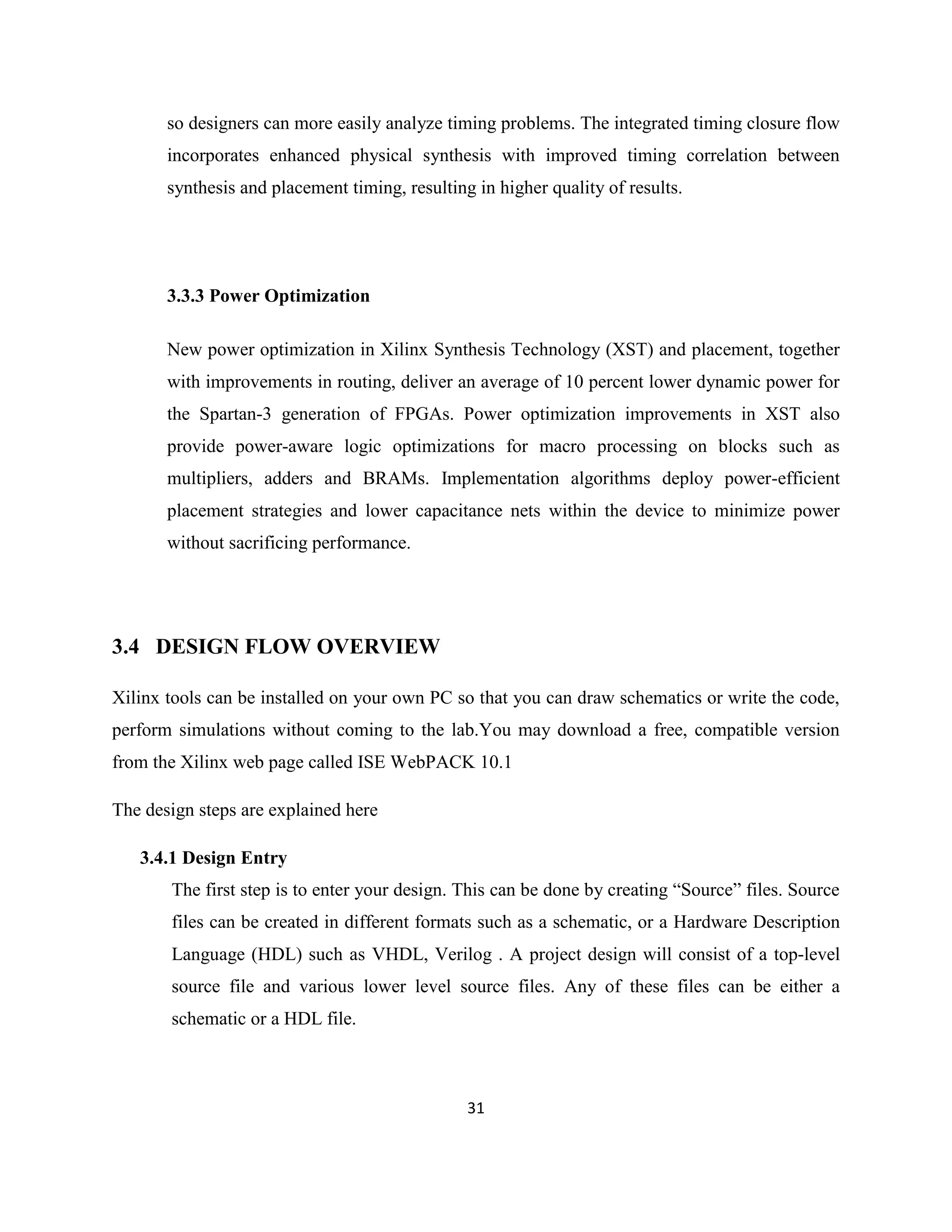so designers can more easily analyze timing problems. The integrated timing closure flow
incorporates enhanced physical synthesis with improved timing correlation between
synthesis and placement timing, resulting in higher quality of results.

3.3.3 Power Optimization
New power optimization in Xilinx Synthesis Technology (XST) and placement, together
with improvements in routing, deliver an average of 10 percent lower dynamic power for
the Spartan-3 generation of FPGAs. Power optimization improvements in XST also
provide power-aware logic optimizations for macro processing on blocks such as
multipliers, adders and BRAMs. Implementation algorithms deploy power-efficient
placement strategies and lower capacitance nets within the device to minimize power
without sacrificing performance.

3.4 DESIGN FLOW OVERVIEW
Xilinx tools can be installed on your own PC so that you can draw schematics or write the code,
perform simulations without coming to the lab.You may download a free, compatible version
from the Xilinx web page called ISE WebPACK 10.1
The design steps are explained here
3.4.1 Design Entry
The first step is to enter your design. This can be done by creating “Source” files. Source
files can be created in different formats such as a schematic, or a Hardware Description
Language (HDL) such as VHDL, Verilog . A project design will consist of a top-level
source file and various lower level source files. Any of these files can be either a
schematic or a HDL file.

31

 