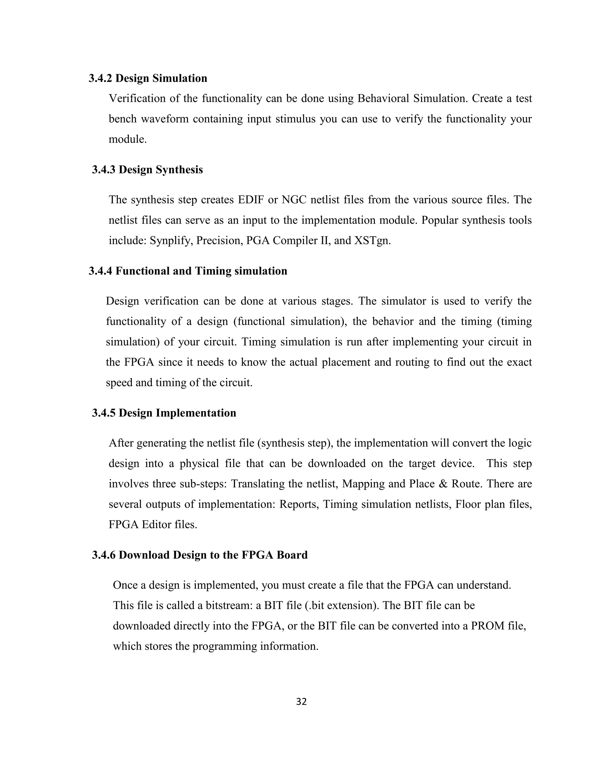 3.4.2 Design Simulation
Verification of the functionality can be done using Behavioral Simulation. Create a test
bench waveform containing input stimulus you can use to verify the functionality your
module.
3.4.3 Design Synthesis
The synthesis step creates EDIF or NGC netlist files from the various source files. The
netlist files can serve as an input to the implementation module. Popular synthesis tools
include: Synplify, Precision, PGA Compiler II, and XSTgn.
3.4.4 Functional and Timing simulation
Design verification can be done at various stages. The simulator is used to verify the
functionality of a design (functional simulation), the behavior and the timing (timing
simulation) of your circuit. Timing simulation is run after implementing your circuit in
the FPGA since it needs to know the actual placement and routing to find out the exact
speed and timing of the circuit.
3.4.5 Design Implementation
After generating the netlist file (synthesis step), the implementation will convert the logic
design into a physical file that can be downloaded on the target device. This step
involves three sub-steps: Translating the netlist, Mapping and Place & Route. There are
several outputs of implementation: Reports, Timing simulation netlists, Floor plan files,
FPGA Editor files.
3.4.6 Download Design to the FPGA Board
Once a design is implemented, you must create a file that the FPGA can understand.
This file is called a bitstream: a BIT file (.bit extension). The BIT file can be
downloaded directly into the FPGA, or the BIT file can be converted into a PROM file,
which stores the programming information.

32

 