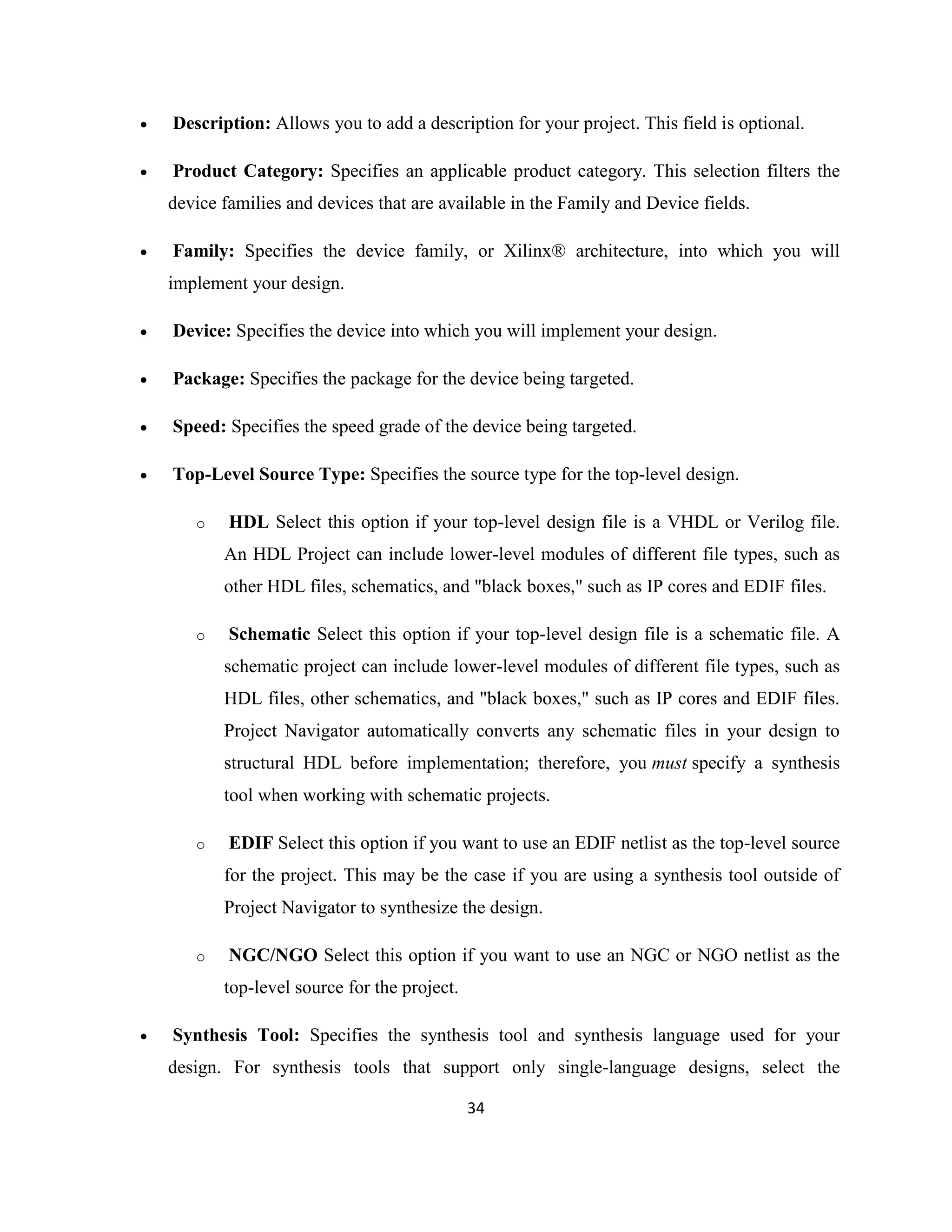 

Description: Allows you to add a description for your project. This field is optional.



Product Category: Specifies an applicable product category. This selection filters the
device families and devices that are available in the Family and Device fields.



Family: Specifies the device family, or Xilinx® architecture, into which you will
implement your design.



Device: Specifies the device into which you will implement your design.



Package: Specifies the package for the device being targeted.



Speed: Specifies the speed grade of the device being targeted.



Top-Level Source Type: Specifies the source type for the top-level design.
o

HDL Select this option if your top-level design file is a VHDL or Verilog file.
An HDL Project can include lower-level modules of different file types, such as
other HDL files, schematics, and "black boxes," such as IP cores and EDIF files.

o

Schematic Select this option if your top-level design file is a schematic file. A
schematic project can include lower-level modules of different file types, such as
HDL files, other schematics, and "black boxes," such as IP cores and EDIF files.
Project Navigator automatically converts any schematic files in your design to
structural HDL before implementation; therefore, you must specify a synthesis
tool when working with schematic projects.

o

EDIF Select this option if you want to use an EDIF netlist as the top-level source
for the project. This may be the case if you are using a synthesis tool outside of
Project Navigator to synthesize the design.

o

NGC/NGO Select this option if you want to use an NGC or NGO netlist as the
top-level source for the project.



Synthesis Tool: Specifies the synthesis tool and synthesis language used for your
design. For synthesis tools that support only single-language designs, select the
34

 