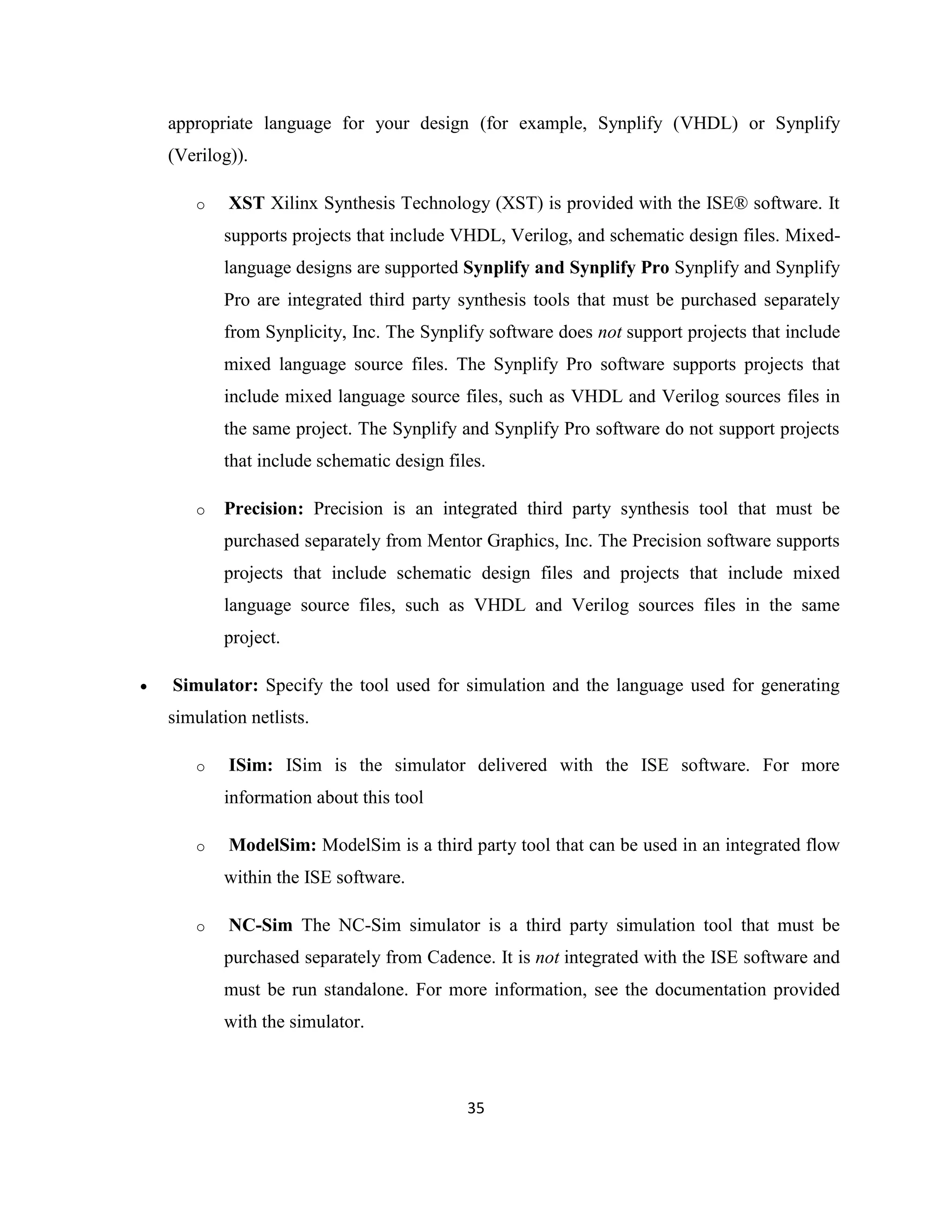 appropriate language for your design (for example, Synplify (VHDL) or Synplify
(Verilog)).
o

XST Xilinx Synthesis Technology (XST) is provided with the ISE® software. It
supports projects that include VHDL, Verilog, and schematic design files. Mixedlanguage designs are supported Synplify and Synplify Pro Synplify and Synplify
Pro are integrated third party synthesis tools that must be purchased separately
from Synplicity, Inc. The Synplify software does not support projects that include
mixed language source files. The Synplify Pro software supports projects that
include mixed language source files, such as VHDL and Verilog sources files in
the same project. The Synplify and Synplify Pro software do not support projects
that include schematic design files.

o

Precision: Precision is an integrated third party synthesis tool that must be
purchased separately from Mentor Graphics, Inc. The Precision software supports
projects that include schematic design files and projects that include mixed
language source files, such as VHDL and Verilog sources files in the same
project.



Simulator: Specify the tool used for simulation and the language used for generating
simulation netlists.
o

ISim: ISim is the simulator delivered with the ISE software. For more
information about this tool

o

ModelSim: ModelSim is a third party tool that can be used in an integrated flow
within the ISE software.

o

NC-Sim The NC-Sim simulator is a third party simulation tool that must be
purchased separately from Cadence. It is not integrated with the ISE software and
must be run standalone. For more information, see the documentation provided
with the simulator.

35

 