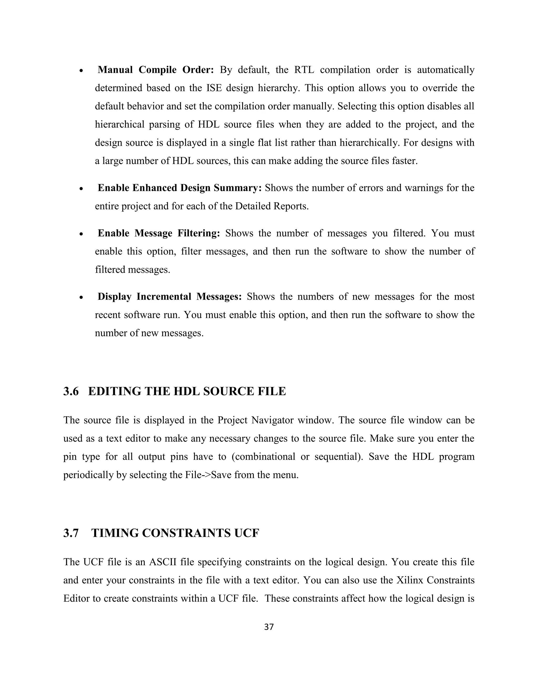 

Manual Compile Order: By default, the RTL compilation order is automatically
determined based on the ISE design hierarchy. This option allows you to override the
default behavior and set the compilation order manually. Selecting this option disables all
hierarchical parsing of HDL source files when they are added to the project, and the
design source is displayed in a single flat list rather than hierarchically. For designs with
a large number of HDL sources, this can make adding the source files faster.



Enable Enhanced Design Summary: Shows the number of errors and warnings for the
entire project and for each of the Detailed Reports.



Enable Message Filtering: Shows the number of messages you filtered. You must
enable this option, filter messages, and then run the software to show the number of
filtered messages.



Display Incremental Messages: Shows the numbers of new messages for the most
recent software run. You must enable this option, and then run the software to show the
number of new messages.

3.6 EDITING THE HDL SOURCE FILE
The source file is displayed in the Project Navigator window. The source file window can be
used as a text editor to make any necessary changes to the source file. Make sure you enter the
pin type for all output pins have to (combinational or sequential). Save the HDL program
periodically by selecting the File->Save from the menu.

3.7 TIMING CONSTRAINTS UCF
The UCF file is an ASCII file specifying constraints on the logical design. You create this file
and enter your constraints in the file with a text editor. You can also use the Xilinx Constraints
Editor to create constraints within a UCF file. These constraints affect how the logical design is
37

 