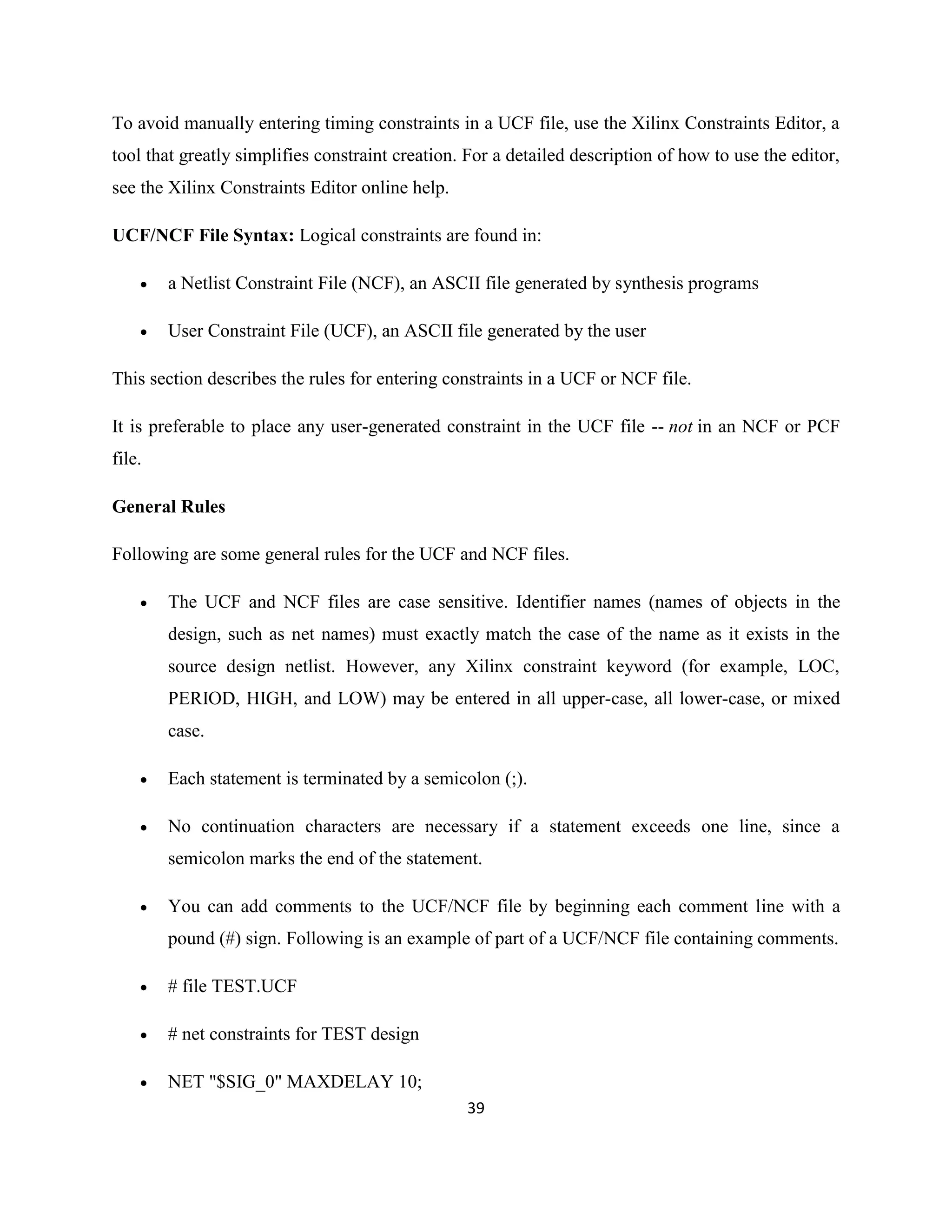 To avoid manually entering timing constraints in a UCF file, use the Xilinx Constraints Editor, a
tool that greatly simplifies constraint creation. For a detailed description of how to use the editor,
see the Xilinx Constraints Editor online help.
UCF/NCF File Syntax: Logical constraints are found in:


a Netlist Constraint File (NCF), an ASCII file generated by synthesis programs



User Constraint File (UCF), an ASCII file generated by the user

This section describes the rules for entering constraints in a UCF or NCF file.
It is preferable to place any user-generated constraint in the UCF file -- not in an NCF or PCF
file.
General Rules
Following are some general rules for the UCF and NCF files.


The UCF and NCF files are case sensitive. Identifier names (names of objects in the
design, such as net names) must exactly match the case of the name as it exists in the
source design netlist. However, any Xilinx constraint keyword (for example, LOC,
PERIOD, HIGH, and LOW) may be entered in all upper-case, all lower-case, or mixed
case.



Each statement is terminated by a semicolon (;).



No continuation characters are necessary if a statement exceeds one line, since a
semicolon marks the end of the statement.



You can add comments to the UCF/NCF file by beginning each comment line with a
pound (#) sign. Following is an example of part of a UCF/NCF file containing comments.



# file TEST.UCF



# net constraints for TEST design



NET "$SIG_0" MAXDELAY 10;
39

 