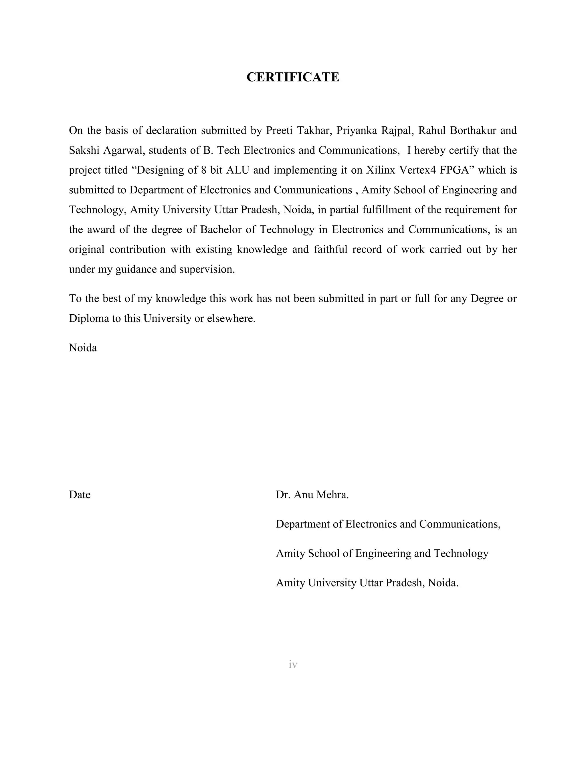CERTIFICATE

On the basis of declaration submitted by Preeti Takhar, Priyanka Rajpal, Rahul Borthakur and
Sakshi Agarwal, students of B. Tech Electronics and Communications, I hereby certify that the
project titled “Designing of 8 bit ALU and implementing it on Xilinx Vertex4 FPGA” which is
submitted to Department of Electronics and Communications , Amity School of Engineering and
Technology, Amity University Uttar Pradesh, Noida, in partial fulfillment of the requirement for
the award of the degree of Bachelor of Technology in Electronics and Communications, is an
original contribution with existing knowledge and faithful record of work carried out by her
under my guidance and supervision.
To the best of my knowledge this work has not been submitted in part or full for any Degree or
Diploma to this University or elsewhere.
Noida

Date

Dr. Anu Mehra.
Department of Electronics and Communications,
Amity School of Engineering and Technology
Amity University Uttar Pradesh, Noida.

iv
4

 