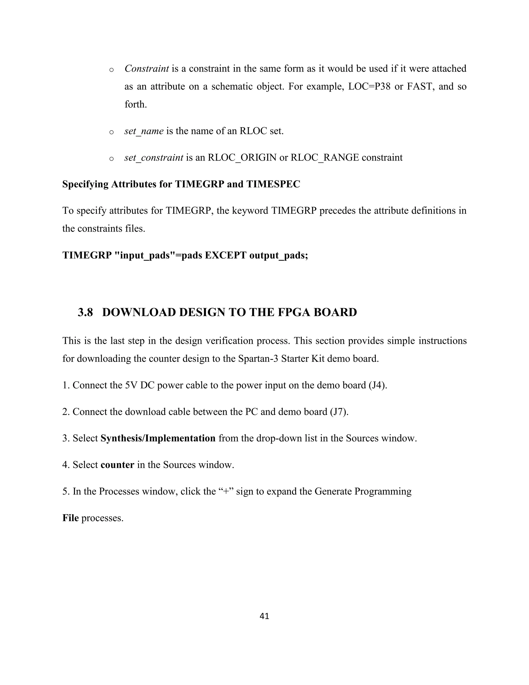 o

Constraint is a constraint in the same form as it would be used if it were attached
as an attribute on a schematic object. For example, LOC=P38 or FAST, and so
forth.

o

set_name is the name of an RLOC set.

o

set_constraint is an RLOC_ORIGIN or RLOC_RANGE constraint

Specifying Attributes for TIMEGRP and TIMESPEC
To specify attributes for TIMEGRP, the keyword TIMEGRP precedes the attribute definitions in
the constraints files.
TIMEGRP "input_pads"=pads EXCEPT output_pads;

3.8 DOWNLOAD DESIGN TO THE FPGA BOARD
This is the last step in the design verification process. This section provides simple instructions
for downloading the counter design to the Spartan-3 Starter Kit demo board.
1. Connect the 5V DC power cable to the power input on the demo board (J4).
2. Connect the download cable between the PC and demo board (J7).
3. Select Synthesis/Implementation from the drop-down list in the Sources window.
4. Select counter in the Sources window.
5. In the Processes window, click the “+” sign to expand the Generate Programming
File processes.

41

 