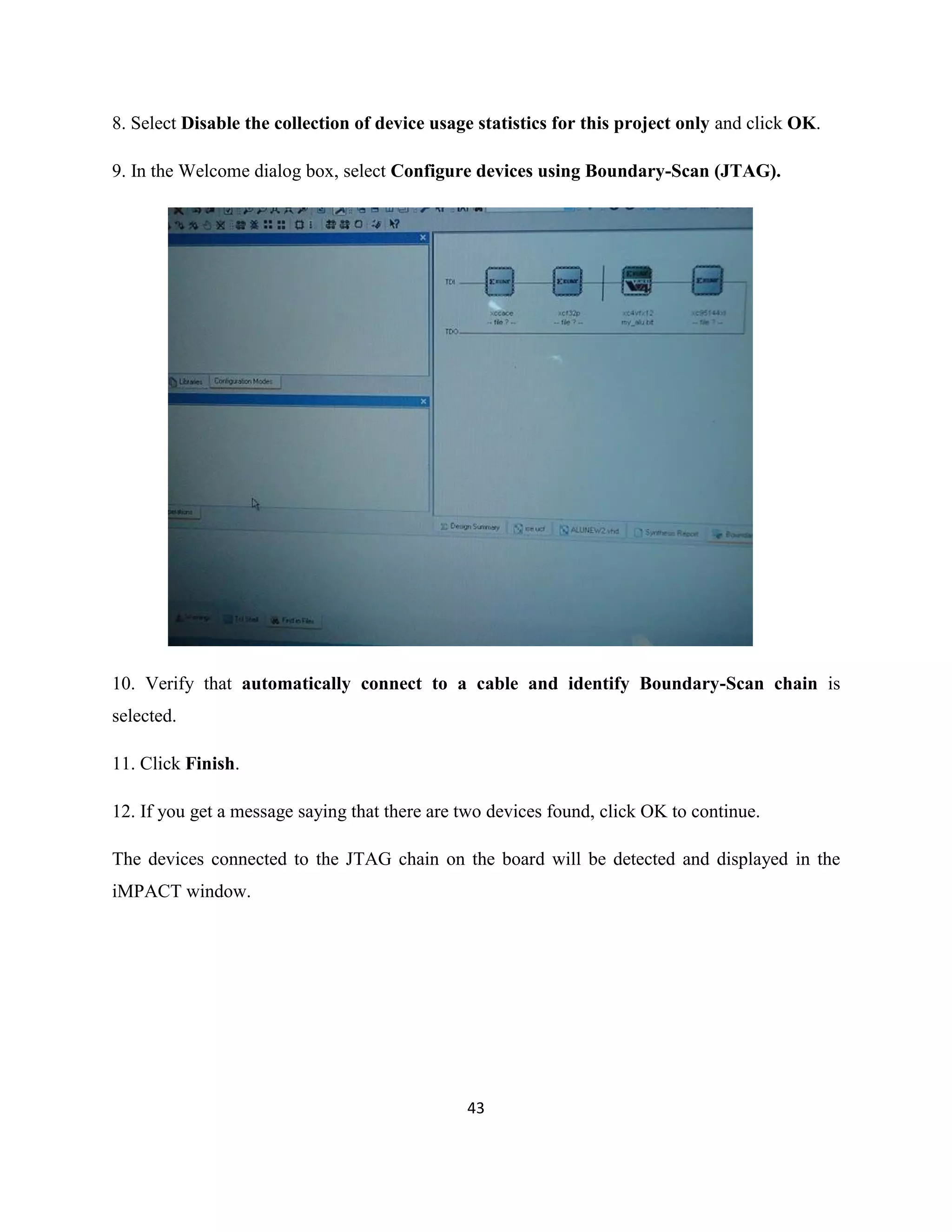 8. Select Disable the collection of device usage statistics for this project only and click OK.
9. In the Welcome dialog box, select Configure devices using Boundary-Scan (JTAG).

10. Verify that automatically connect to a cable and identify Boundary-Scan chain is
selected.
11. Click Finish.
12. If you get a message saying that there are two devices found, click OK to continue.
The devices connected to the JTAG chain on the board will be detected and displayed in the
iMPACT window.

43

 