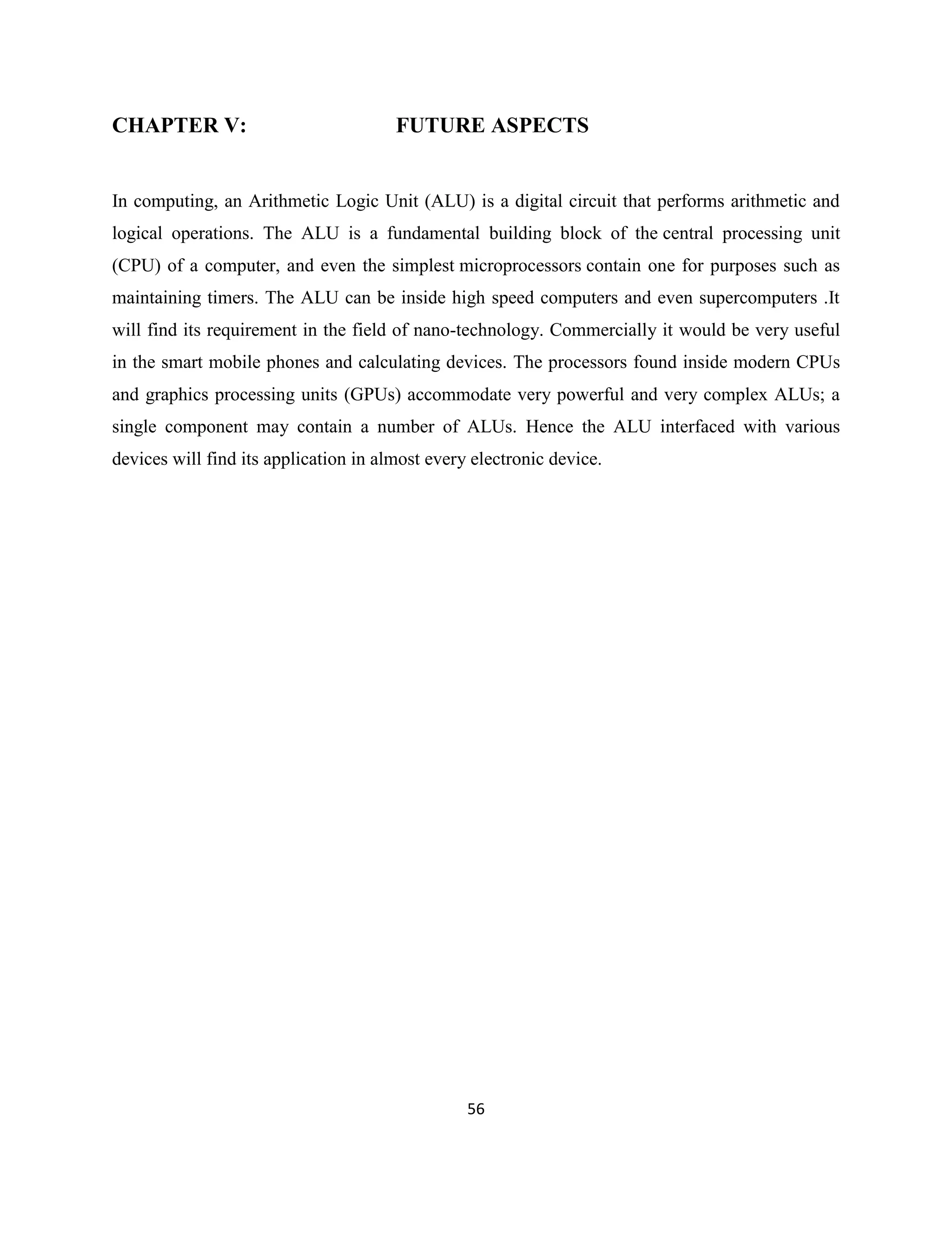 CHAPTER V:

FUTURE ASPECTS

In computing, an Arithmetic Logic Unit (ALU) is a digital circuit that performs arithmetic and
logical operations. The ALU is a fundamental building block of the central processing unit
(CPU) of a computer, and even the simplest microprocessors contain one for purposes such as
maintaining timers. The ALU can be inside high speed computers and even supercomputers .It
will find its requirement in the field of nano-technology. Commercially it would be very useful
in the smart mobile phones and calculating devices. The processors found inside modern CPUs
and graphics processing units (GPUs) accommodate very powerful and very complex ALUs; a
single component may contain a number of ALUs. Hence the ALU interfaced with various
devices will find its application in almost every electronic device.

56

 
