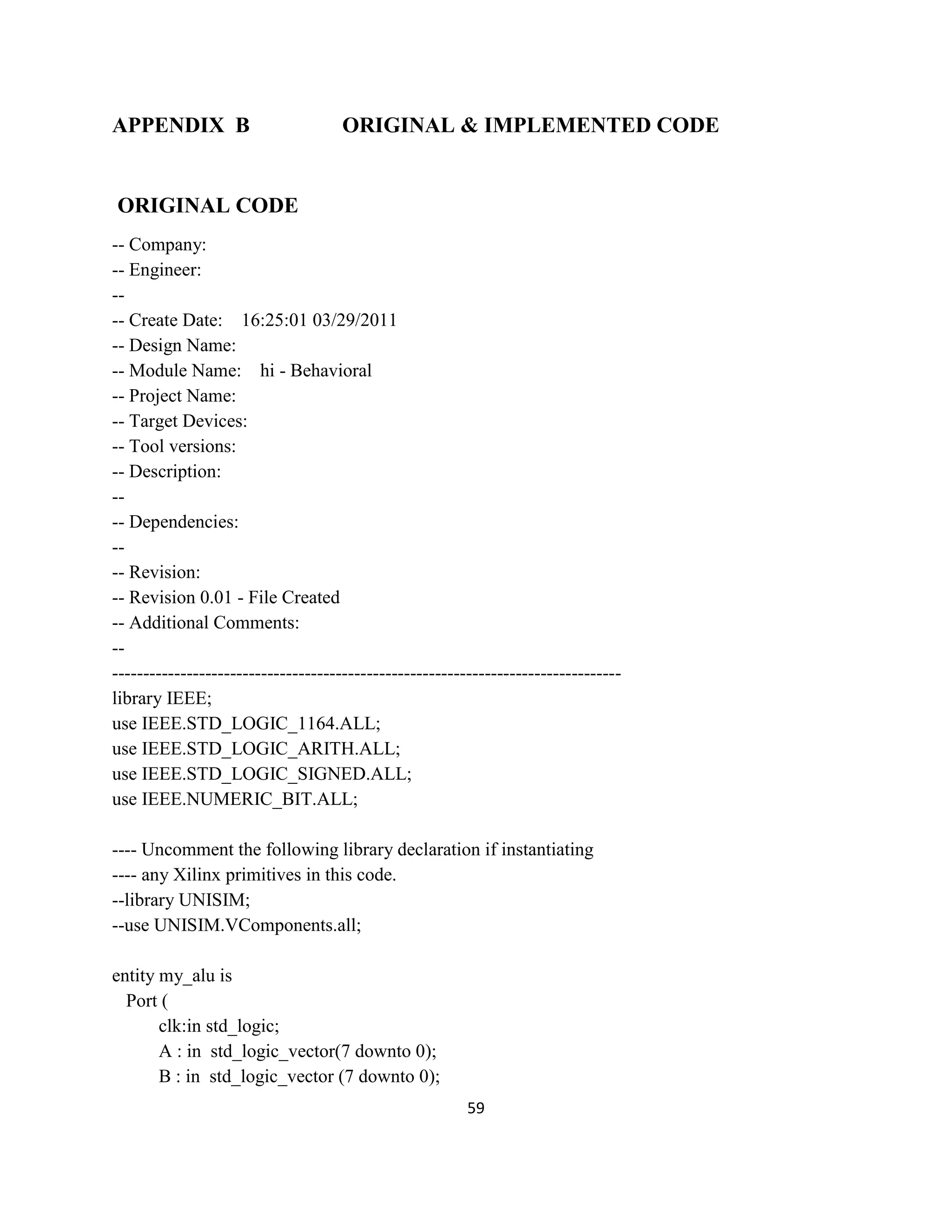 APPENDIX B

ORIGINAL & IMPLEMENTED CODE

ORIGINAL CODE
-- Company:
-- Engineer:
--- Create Date: 16:25:01 03/29/2011
-- Design Name:
-- Module Name: hi - Behavioral
-- Project Name:
-- Target Devices:
-- Tool versions:
-- Description:
--- Dependencies:
--- Revision:
-- Revision 0.01 - File Created
-- Additional Comments:
----------------------------------------------------------------------------------library IEEE;
use IEEE.STD_LOGIC_1164.ALL;
use IEEE.STD_LOGIC_ARITH.ALL;
use IEEE.STD_LOGIC_SIGNED.ALL;
use IEEE.NUMERIC_BIT.ALL;
---- Uncomment the following library declaration if instantiating
---- any Xilinx primitives in this code.
--library UNISIM;
--use UNISIM.VComponents.all;
entity my_alu is
Port (
clk:in std_logic;
A : in std_logic_vector(7 downto 0);
B : in std_logic_vector (7 downto 0);
59

 