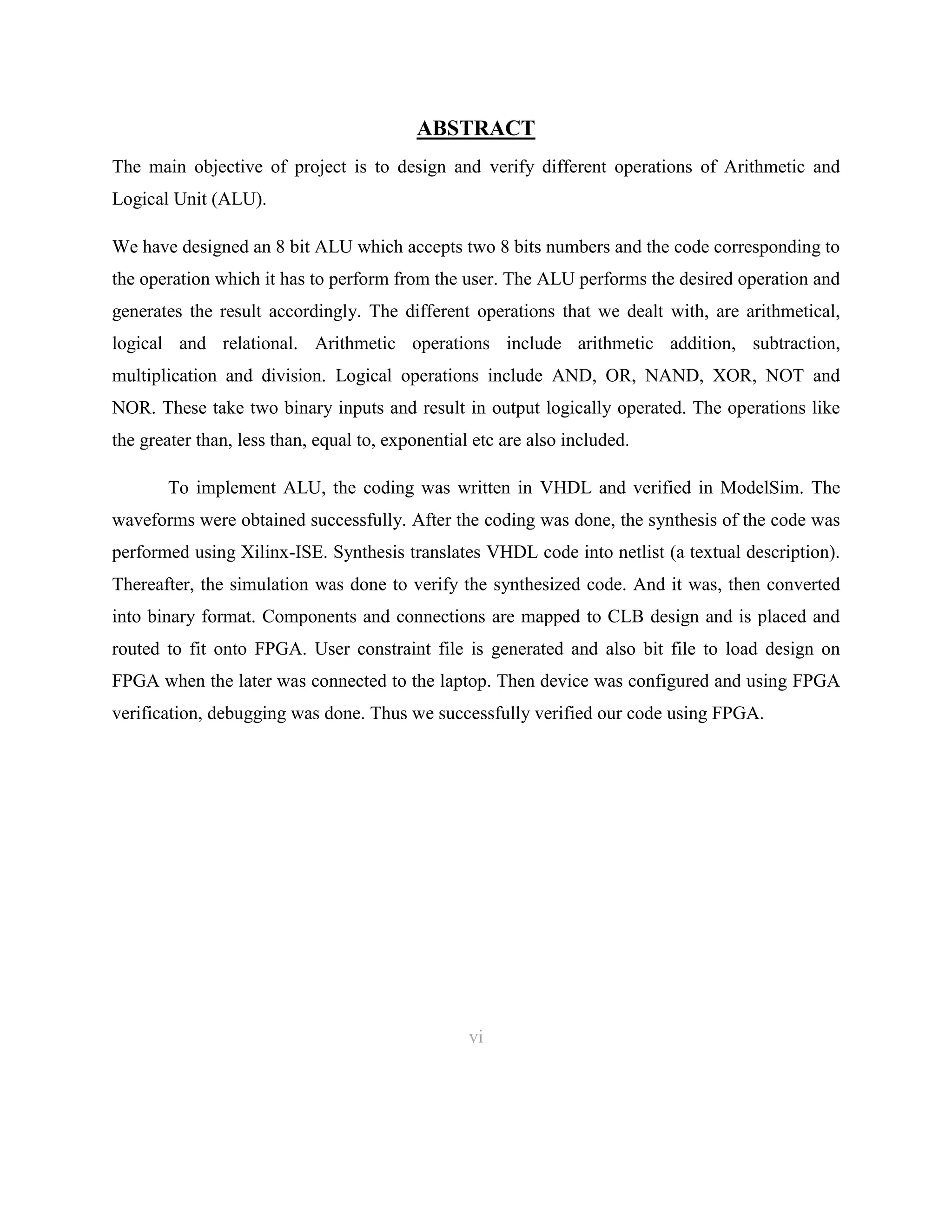 ABSTRACT
The main objective of project is to design and verify different operations of Arithmetic and
Logical Unit (ALU).
We have designed an 8 bit ALU which accepts two 8 bits numbers and the code corresponding to
the operation which it has to perform from the user. The ALU performs the desired operation and
generates the result accordingly. The different operations that we dealt with, are arithmetical,
logical and relational. Arithmetic operations include arithmetic addition, subtraction,
multiplication and division. Logical operations include AND, OR, NAND, XOR, NOT and
NOR. These take two binary inputs and result in output logically operated. The operations like
the greater than, less than, equal to, exponential etc are also included.
To implement ALU, the coding was written in VHDL and verified in ModelSim. The
waveforms were obtained successfully. After the coding was done, the synthesis of the code was
performed using Xilinx-ISE. Synthesis translates VHDL code into netlist (a textual description).
Thereafter, the simulation was done to verify the synthesized code. And it was, then converted
into binary format. Components and connections are mapped to CLB design and is placed and
routed to fit onto FPGA. User constraint file is generated and also bit file to load design on
FPGA when the later was connected to the laptop. Then device was configured and using FPGA
verification, debugging was done. Thus we successfully verified our code using FPGA.

vi

6

 