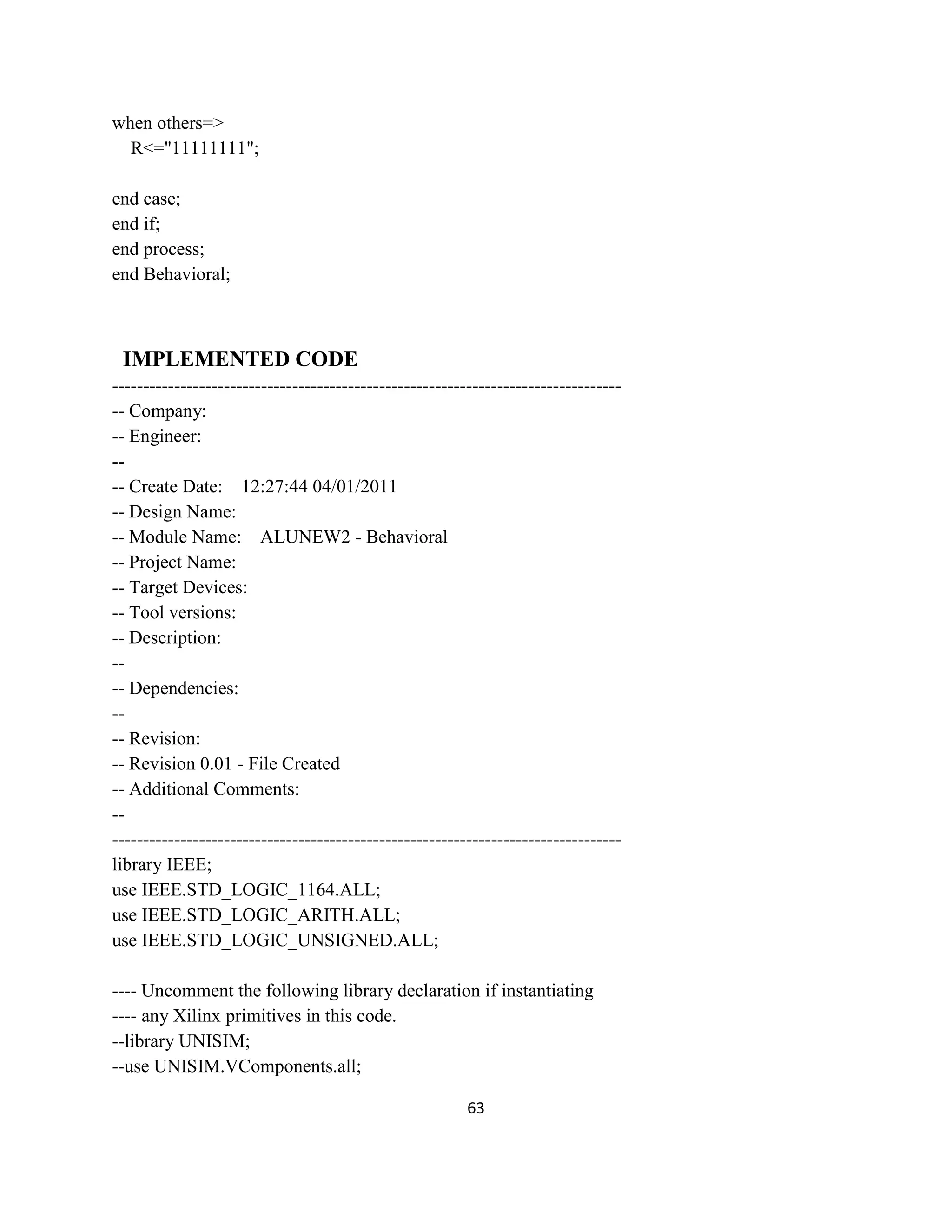when others=>
R<="11111111";
end case;
end if;
end process;
end Behavioral;

IMPLEMENTED CODE
----------------------------------------------------------------------------------- Company:
-- Engineer:
--- Create Date: 12:27:44 04/01/2011
-- Design Name:
-- Module Name: ALUNEW2 - Behavioral
-- Project Name:
-- Target Devices:
-- Tool versions:
-- Description:
--- Dependencies:
--- Revision:
-- Revision 0.01 - File Created
-- Additional Comments:
----------------------------------------------------------------------------------library IEEE;
use IEEE.STD_LOGIC_1164.ALL;
use IEEE.STD_LOGIC_ARITH.ALL;
use IEEE.STD_LOGIC_UNSIGNED.ALL;
---- Uncomment the following library declaration if instantiating
---- any Xilinx primitives in this code.
--library UNISIM;
--use UNISIM.VComponents.all;
63

 